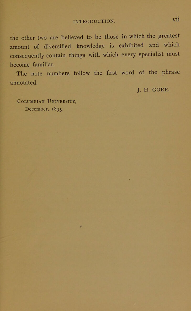 Vll the other two are believed to be those in which the greatest amount of diversified knowledge is exhibited and which consequently contain things with which every specialist must become familiär. The note numbers follow the first word of the phrase annotated. J. H. GORE. COLUMBIAN UnIVERSITY, December, 1895.