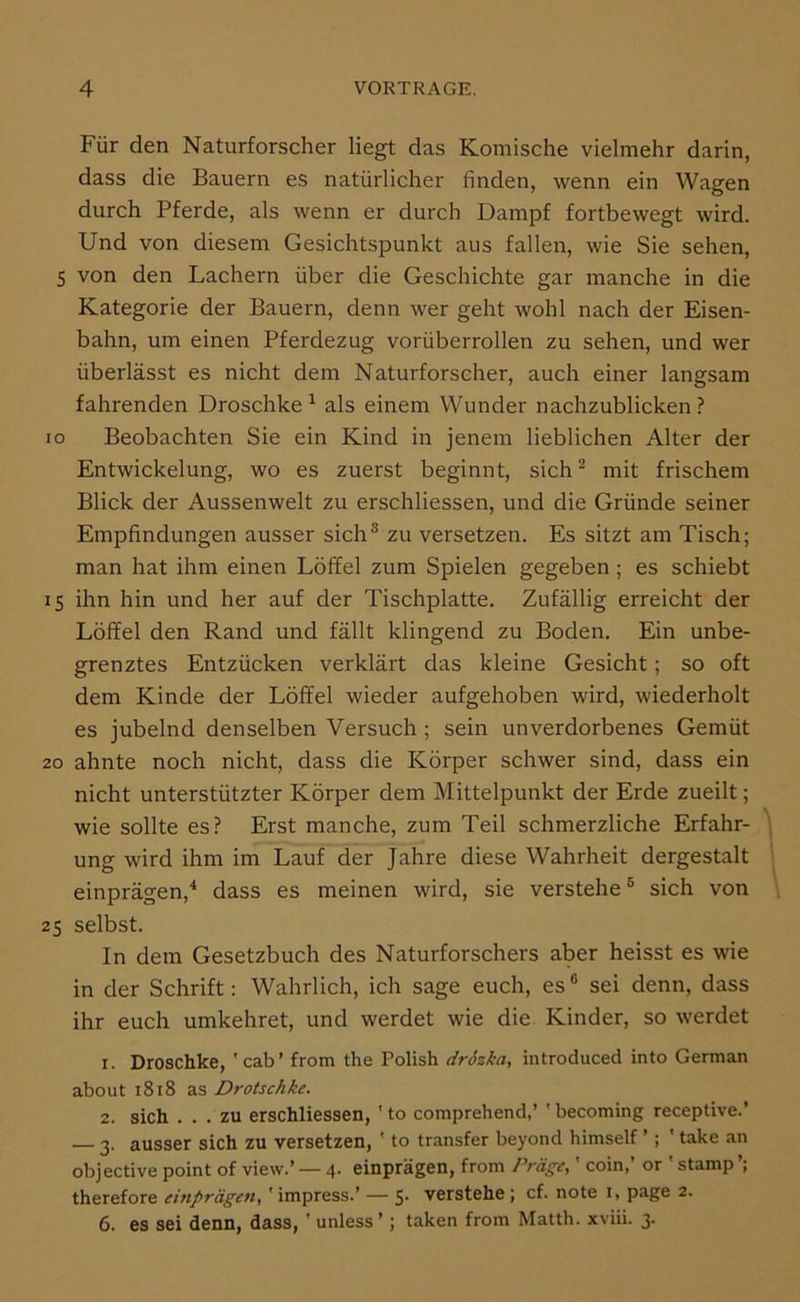 Für den Naturforscher liegt das Komische vielmehr darin, dass die Bauern es natürlicher finden, wenn ein Wagen durch Pferde, als wenn er durch Dampf fortbewegt wird. Und von diesem Gesichtspunkt aus fallen, wie Sie sehen, S von den Lachern über die Geschichte gar manche in die Kategorie der Bauern, denn wer geht wohl nach der Eisen- bahn, um einen Pferdezug vorüberrollen zu sehen, und wer überlässt es nicht dem Naturforscher, auch einer langsam fahrenden Droschke^ als einem Wunder nachzublicken? ro Beobachten Sie ein Kind in jenem lieblichen Alter der Entwickelung, wo es zuerst beginnt, sich^ mit frischem Blick der Aussenwelt zu erschliessen, und die Gründe seiner Empfindungen ausser sich® zu versetzen. Es sitzt am Tisch; man hat ihm einen Löffel zum Spielen gegeben; es schiebt 15 ihn hin und her auf der Tischplatte. Zufällig erreicht der Löffel den Rand und fällt klingend zu Boden. Ein unbe- grenztes Entzücken verklärt das kleine Gesicht; so oft dem Kinde der Löffel wieder aufgehoben wird, wiederholt es jubelnd denselben Versuch; sein unverdorbenes Gemüt 20 ahnte noch nicht, dass die Körper schwer sind, dass ein nicht unterstützter Körper dem Mittelpunkt der Erde zueilt; wie sollte es? Erst manche, zum Teil schmerzliche Erfahr- ung wird ihm im Lauf der Jahre diese Wahrheit dergestalt einprägen,^ dass es meinen wird, sie verstehe® sich von 25 selbst. In dem Gesetzbuch des Naturforschers aber heisst es wie in der Schrift: Wahrlich, ich sage euch, es® sei denn, dass ihr euch umkehret, und werdet wie die Kinder, so werdet 1. Droschke, 'cab’ from the Polish drSzka, introduced into German about 1818 as Drotschke. 2. sich ... zu erschliessen, ' to comprehend,’ ' becoming receptive.’ — 3. ausser sich zu versetzen, ' to transfer beyond himself ’; ' take an objective point of view.’ — 4. einprägen, from Präge,' coin,’ or ' stamp therefore einprägen,' impress.’ — s* verstehe; cf. note i, page 2. 6. es sei denn, dass, ' unless’; taken from Matth, xviii. 3.