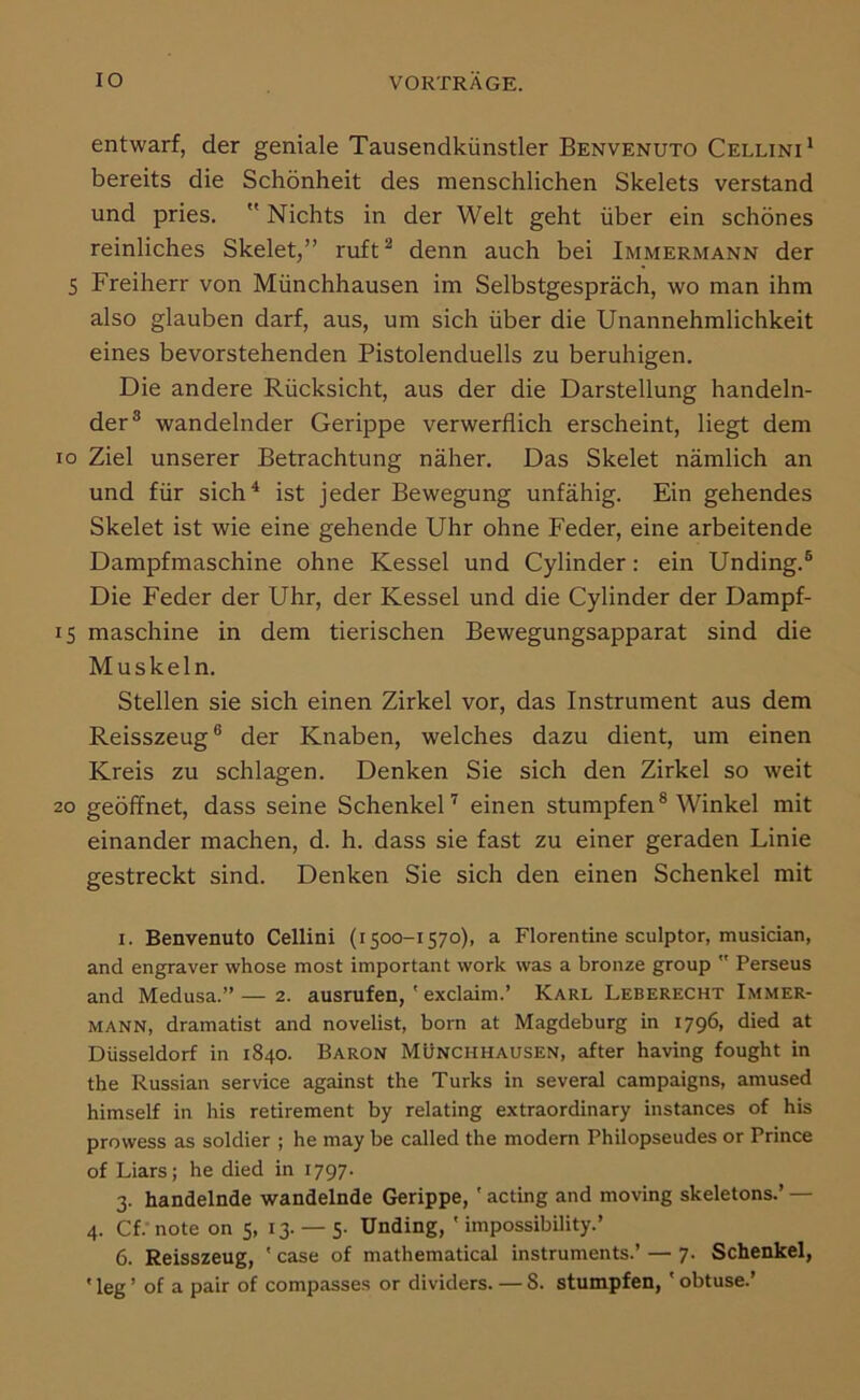 entwarf, der geniale Tausendkünstler Benvenuto Cellini* bereits die Schönheit des menschlichen Skelets verstand und pries.  Nichts in der Welt geht über ein schönes reinliches Skelet,” ruft^ denn auch bei Immermann der 5 Freiherr von Münchhausen im Selbstgespräch, wo man ihm also glauben darf, aus, um sich über die Unannehmlichkeit eines bevorstehenden Pistolenduells zu beruhigen. Die andere Rücksicht, aus der die Darstellung handeln- der® wandelnder Gerippe verwerflich erscheint, liegt dem IO Ziel unserer Betrachtung näher. Das Skelet nämlich an und für sich^ ist jeder Bewegung unfähig. Ein gehendes Skelet ist wie eine gehende Uhr ohne Feder, eine arbeitende Dampfmaschine ohne Kessel und Cylinder; ein Unding.® Die Feder der Uhr, der Kessel und die Cylinder der Dampf- 15 maschine in dem tierischen Bewegungsapparat sind die Muskeln. Stellen sie sich einen Zirkel vor, das Instrument aus dem Reisszeug® der Knaben, welches dazu dient, um einen Kreis zu schlagen. Denken Sie sich den Zirkel so weit 20 geöffnet, dass seine SchenkeU einen stumpfen ® Winkel mit einander machen, d. h. dass sie fast zu einer geraden Linie gestreckt sind. Denken Sie sich den einen Schenkel mit I. Benvenuto Cellini (1500-1570), a Florentine sculptor, musician, and engraver whose most important work was a bronze group  Perseus and Medusa.” — 2. ausrufen, ' exclaim.’ Karl Leberecht Immer- mann, dramatist and novelist, born at Magdeburg in 1796, died at Düsseldorf in 1840. Baron Münchhausen, after having fought in the Russian Service against the Turks in several campaigns, amused himself in bis retirement by relating extraordinary instances of bis prowess as soldier ; be may be called tbe modern Pbilopseudes or Prince of Liars; be died in 1797. 3. handelnde wandelnde Gerippe, ' acting and moving skeletons.’ — 4. Cf. note on 5, 13. — 5. Unding, ' impossibility.’ 6. Reisszeug, ' case of matbematical instruments.’ — 7. Schenkel,