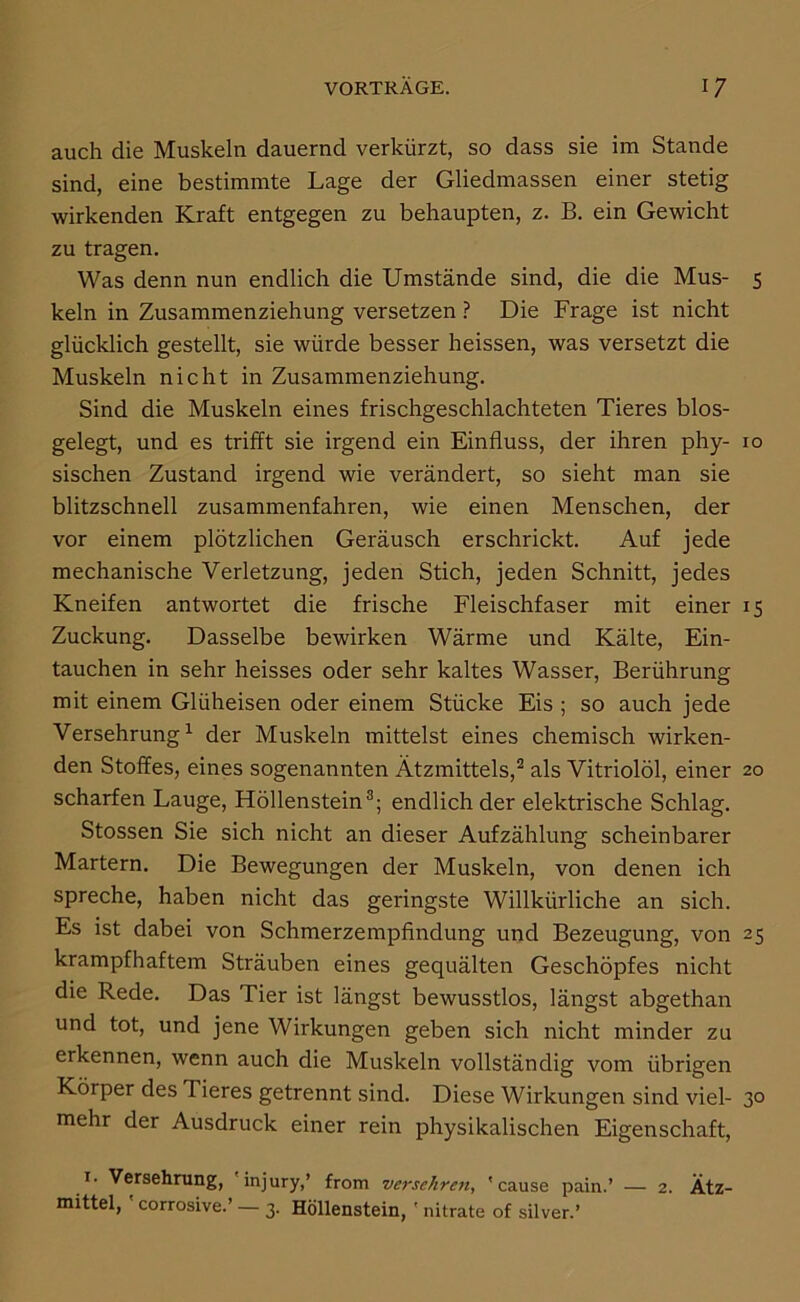 auch die Muskeln dauernd verkürzt, so dass sie im Stande sind, eine bestimmte Lage der Gliedmassen einer stetig wirkenden Kraft entgegen zu behaupten, z. B. ein Gewicht zu tragen. Was denn nun endlich die Umstände sind, die die Mus- 5 kein in Zusammenziehung versetzen ? Die Frage ist nicht glücklich gestellt, sie würde besser heissen, was versetzt die Muskeln nicht in Zusammenziehung. Sind die Muskeln eines frischgeschlachteten Tieres blos- gelegt, und es trifft sie irgend ein Einfluss, der ihren phy- 10 sischen Zustand irgend wie verändert, so sieht man sie blitzschnell zusammenfahren, wie einen Menschen, der vor einem plötzlichen Geräusch erschrickt. Auf jede mechanische Verletzung, jeden Stich, jeden Schnitt, jedes Kneifen antwortet die frische Fleischfaser mit einer 15 Zuckung. Dasselbe bewirken Wärme und Kälte, Ein- tauchen in sehr heisses oder sehr kaltes Wasser, Berührung mit einem Glüheisen oder einem Stücke Eis ; so auch jede Versehrung ^ der Muskeln mittelst eines chemisch wirken- den Stoffes, eines sogenannten Ätzmittels,® als Vitriolöl, einer 20 scharfen Lauge, Höllenstein®; endlich der elektrische Schlag. Stossen Sie sich nicht an dieser Aufzählung scheinbarer Martern, Die Bewegungen der Muskeln, von denen ich spreche, haben nicht das geringste Willkürliche an sich. Es ist dabei von Schmerzempflndung und Bezeugung, von 25 krampfhaftem Sträuben eines gequälten Geschöpfes nicht die Rede. Das Tier ist längst bewusstlos, längst abgethan und tot, und jene Wirkungen geben sich nicht minder zu erkennen, wenn auch die Muskeln vollständig vom übrigen Körper des Tieres getrennt sind. Diese Wirkungen sind viel- 30 mehr der Ausdruck einer rein physikalischen Eigenschaft, !• Versehrung, injury,’ from versehren, 'cause pain.’ — 2. Ätz- mittel, ' corrosive.’ — 3. Höllenstein, ' nitrate of silver.’