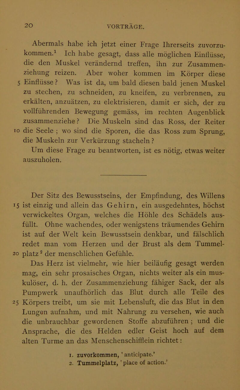 Abermals habe ich jetzt einer Frage Ihrerseits zuvorzu- kommen.^ Ich habe gesagt, dass alle möglichen Einllüsse, die den Muskel verändernd treffen, ihn zur Zusammen- ziehung reizen. Aber woher kommen im Körper diese S Einflüsse ? Was ist da, um bald diesen bald jenen Muskel zu stechen, zu schneiden, zu kneifen, zu verbrennen, zu erkälten, anzuätzen, zu elektrisieren, damit er sich, der zu vollführenden Bewegung gemäss, im rechten Augenblick zusammenziehe ? Die Muskeln sind das Ross, der Reiter ro die Seele ; wo sind die Sporen, die das Ross zum Sprung, die Muskeln zur Verkürzung stacheln ? Um diese Frage zu beantworten, ist es nötig, etwas weiter auszuholen. Der Sitz des Bewusstseins, der Empfindung, des Willens 15 ist einzig und allein das Gehirn, ein ausgedehntes, höchst verwickeltes Organ, welches die Höhle des Schädels aus- füllt. Ohne wachendes, oder wenigstens träumendes Gehirn ist auf der Welt kein Bewusstsein denkbar, und fälschlich redet man vom Herzen und der Brust als dem Tummel- 20 platz ^ der menschlichen Gefühle. Das Herz ist vielmehr, wie hier beiläufig gesagt werden mag, ein sehr prosaisches Organ, nichts weiter als ein mus- kulöser, d. h. der Zusammenziehung fähiger Sack, der als Pumpwerk unaufhörlich das Blut durch alle Teile des 25 Körpers treibt, um sie mit Lebensluft, die das Blut in den Lungen aufnahm, und mit Nahrung zu versehen, wie auch die unbrauchbar gewordenen Stoffe abzuführen ; und die Ansprache, die des Helden edler Geist hoch auf dem alten Turme an das Menschenschifflein richtet: 1. zuvorkommen, ' anticipate.’ 2. Tummelplatz, ' place of action.’