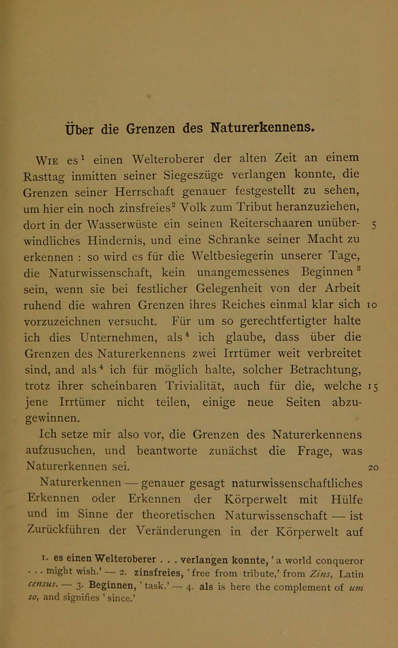 über die Grenzen des Naturerkennens. Wie es^ einen Welteroberer der alten Zeit an einem Rasttag inmitten seiner Siegeszüge verlangen konnte, die Grenzen seiner Herrschaft genauer festgestellt zu sehen, um hier ein noch zinsfreies^ Volk zum Tribut heranzuziehen, dort in der Wasserwüste ein seinen Reiterschaaren unüber- 5 windliches Hindernis, und eine Schranke seiner Macht zu erkennen : so wird es für die Weltbesiegerin unserer Tage, die Naturwissenschaft, kein unangemessenes Beginnen ** sein, wenn sie bei festlicher Gelegenheit von der Arbeit ruhend die wahren Grenzen ihres Reiches einmal klar sich 10 vorzuzeichnen versucht. Für um so gerechtfertigter halte ich dies Unternehmen, als^ ich glaube, dass über die Grenzen des Naturerkennens zwei Irrtümer weit verbreitet sind, and als^ ich für möglich halte, solcher Betrachtung, trotz ihrer scheinbaren Trivialität, auch für die, welche 15 jene Irrtümer nicht teilen, einige neue Seiten abzu- gewinnen. Ich setze mir also vor, die Grenzen des Naturerkennens aufzusuchen, und beantworte zunächst die Frage, was Naturerkennen sei. 20 Naturerkennen — genauer gesagt naturwissenschaftliches Erkennen oder Erkennen der Körperwelt mit Hülfe und im Sinne der theoretischen Naturwissenschaft — ist Zurückführen der Veränderungen in der Körperwelt auf I. es einen Welteroberer . . . verlangen konnte, 'a world conqueror . . . might wish.’ — 2. zinsfreies, ' free from tribute,’ from Zins, Latin census. 3. Beginnen, ' task.’ — 4. als is here the complement of um so, and signifies ' since.’