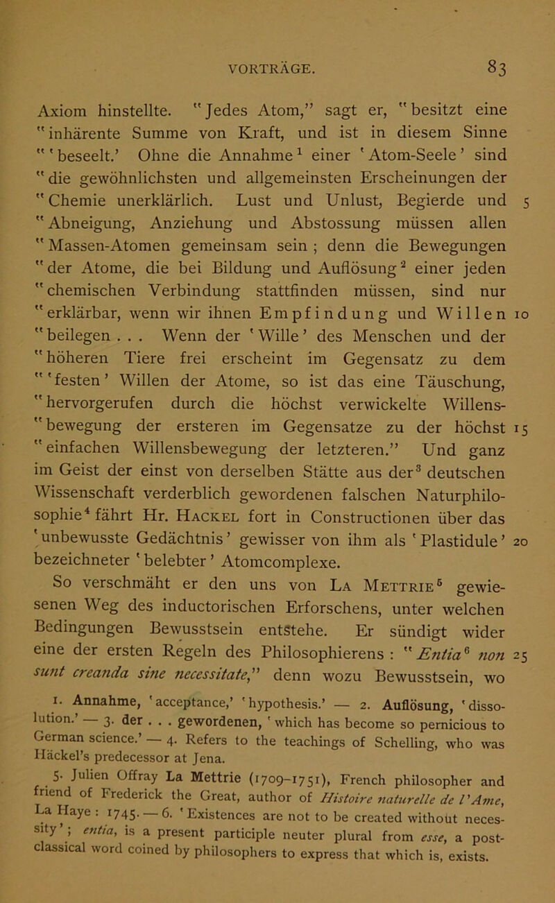 Axiom hinstellte. Jedes Atom,” sagt er, besitzt eine  inhärente Summe von Kraft, und ist in diesem Sinne  ' beseelt.’ Ohne die Annahme ^ einer ' Atom-Seele ’ sind  die gewöhnlichsten und allgemeinsten Erscheinungen der  Chemie unerklärlich. Lust und Unlust, Begierde und 5  Abneigung, Anziehung und Abstossung müssen allen  Massen-Atomen gemeinsam sein ; denn die Bewegungen  der Atome, die bei Bildung und Auflösung einer jeden  chemischen Verbindung stattfinden müssen, sind nur  erklärbar, wenn wir ihnen Empfindung und Willen lo  beilegen . . . Wenn der ' Wille ’ des Menschen und der  höheren Tiere frei erscheint im Gegensatz zu dem 'festen’ Willen der Atome, so ist das eine Täuschung,  hervorgerufen durch die höchst verwickelte Willens- bewegung der ersteren im Gegensätze zu der höchst 15  einfachen Willensbewegung der letzteren.” Und ganz im Geist der einst von derselben Stätte aus der® deutschen Wissenschaft verderblich gewordenen falschen Naturphilo- sophie^ fährt Hr. Hackel fort in Constructionen über das ' unbewusste Gedächtnis ’ gewisser von ihm als ' Plastidule ’ 20 bezeichneter ' belebter ’ Atomcomplexe. So verschmäht er den uns von La Mettrie® gewie- senen Weg des inductorischen Erforschens, unter welchen Bedingungen Bewusstsein entstehe. Er sündigt wider eine der ersten Regeln des Philosophierens : Entia^ non 25 creanda sine necessitate,” denn wozu Bewusstsein, wo I. Annahme, ' acceptance,’ ' hypothesis.’ — 2. Auflösung, 'disso- lution.’ 3. der . . . gewordenen, ' which has become so pemicious to German Science.’ — 4. Refers to the teachings of Schelling, who was Iläckel’s predecessor at Jena. 5- Julien Offray La Mettrie (1709-1751), French philosopher and riend of Frederick the Great, author of Histoire naturelle de PA?ne, La Haye : 1745.-6. ' Existences are not to be created without neces- sity’ ; entta, is a present participle neuter plural from esse, a post- classical word coined by philosophers to express that which is, exists.