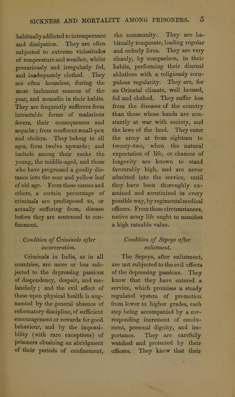 habitually addicted to intemperance and dissipation. They are often subjected to extreme vicissitudes of temperature and weather, whilst precariously and irregularly fed, and inadequately clothed. They are often houseless, during the most inclement seasons of the year, and nomadic in their habits. They are frequently sufferers from intractable forms of malarious fevers, their consequences and sequel £e ; from confluent small-pox and cholera. They belong to all ages, from twelve upwards; and include among their ranks the young, the middle-aged, and those who have progressed a goodly dis- tance into the sear and yellow leaf of old age. From these causes and others, a certain percentage of criminals are predisposed to, or actually suffering from, disease before they are sentenced to con- finement. Condition of Criminals after incarceration. Criminals in India, as in all countries, are more or less sub- jected to the depressing passions of despondency, despair, and me- lancholy ; and the evil effect of these upon physical health is aug- mented by the general absence of reformatory discipline, of sufficient encouragement or rewards for good behaviour, and by the impossi- bility (with rare exceptions) of prisoners obtaining an abridgment of their periods of confinement, the community. They are ha- bitually temperate, leading regular and orderly lives. They are very cleanly, by comparison, in their habits, performing their diurnal ablutions with a religiously scru- pulous regularity. They are, for an Oriental climate, well housed, fed and clothed. They suffer less from the diseases of the country than those whose hands are con- stantly at war with society, and the laws of the land. They enter the army at from eighteen to twenty-two, when the natural expectation of life, or chances of longevity are known to stand favourably high, and are never admitted into the service, until they have been thoroughly ex- amined and scrutinized in every possible way, by regimental medical officers. From these circumstances, native army life ought to manifest a high rateable value. Condition of Sepoys after enlistment. The Sepoys, after enlistment, are not subjected to the evil effects of the depressing passions. They know that they have entered a service, which promises a steady regulated system of promotion from lower to higher grades, each step being accompanied by a cor- responding increment of emolu- ment, personal dignity, and im- portance. They are carefully watched and protected by their officers. They know that their