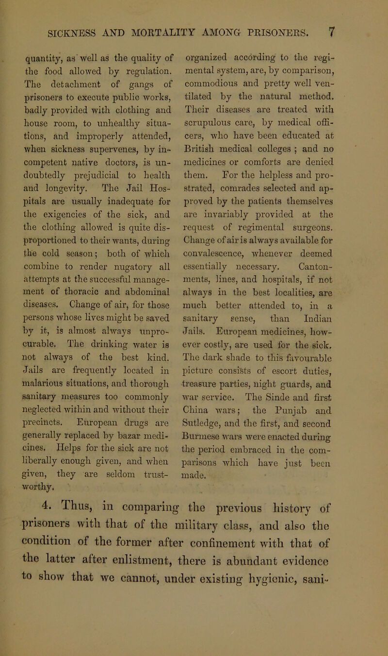 quantity, as well as the quality of the food allowed by regulation. The detachment of gangs of prisoners to execute public works, badly provided with clothing and house room, to unhealthy situa- tions, and improperly attended, when sickness supervenes, by in- competent native doctors, is un- doubtedly prejudicial to health and longevity. The Jail Hos- pitals are usually inadequate for the exigencies of the sick, and the clothing allowed is quite dis- proportioned to their wants, during the cold season; both of which combine to render nugatory all attempts at the successful manage- ment of thoracic and abdominal diseases. Change of air, for those persons whose lives might be saved by it, is almost always unpro- curable. The drinking water is not always of the best kind. Jails are frequently located in malarious situations, and thorough sanitary measures too commonly neglected within and without their precincts. European drugs are generally replaced by bazar medi- cines. Helps for the sick are not liberally enough given, and when given, they are seldom trust- worthy. organized according to the regi- mental system, are, by comparison, commodious and pretty well ven- tilated by the natural method. Their diseases are treated with scrupulous care, by medical offi- cers, who have been educated at British medical colleges ; and no medicines or comforts are denied them. For the helpless and pro- strated, comrades selected and ap- proved by the patients themselves are invariably provided at the request of regimental surgeons. Change of air is always available for convalescence, whenever deemed essentially necessary. Canton- ments, lines, and hospitals, if not always in the best localities, are much better attended to, in a sanitary sense, than Indian Jails. European medicines, how- ever costly, are used for the sick. The dark shade to this favourable picture consists of escort duties, treasure parties, night guards, and war service. The Sinde and first China wars; the Punjab and Sutledge, and the first, and second Burmese wars were enacted during the period embraced in the com- parisons which have just been made. 4. Thus, in comparing the previous history of prisoners with that of the military class, and also the condition of the former after confinement with that of the latter after enlistment, there is abundant evidence to show that we cannot, under existing hygienic, sani-