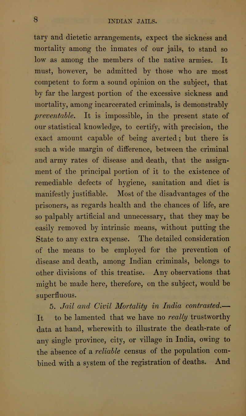 tary and dietetic arrangements, expect the sickness and mortality among the inmates of our jails, to stand so low as among the members of the native armies. It must, however, be admitted by those who are most competent to form a sound opinion on the subject, that by far the largest portion of the excessive sickness and mortality, among incarcerated criminals, is demonstrably preventable. It is impossible, in the present state of our statistical knowledge, to certify, with precision, the exact amount capable of being averted; hut there is such a wide margin of difference, between the criminal and army rates of disease and death, that the assign- ment of the principal portion of it to the existence of remediable defects of hygiene, sanitation and diet is manifestly justifiable. Most of the disadvantages of the prisoners, as regards health and the chances of life, are so palpably artificial and unnecessary, that they may be easily removed by intrinsic means, without putting the State to any extra expense. The detailed consideration of the means to be employed for the prevention of disease and death, among Indian criminals, belongs to other divisions of this treatise. Any observations that might he made here, therefore, on the subject, would be superfluous. 5. Jail and Civil Mortality in India contrasted.— It to be lamented that we have no really trustworthy data at hand, wherewith to illustrate the death-rate of any single province, city, or village in India, owing to the absence of a reliable census of the population com- bined with a system of the registration of deaths. And