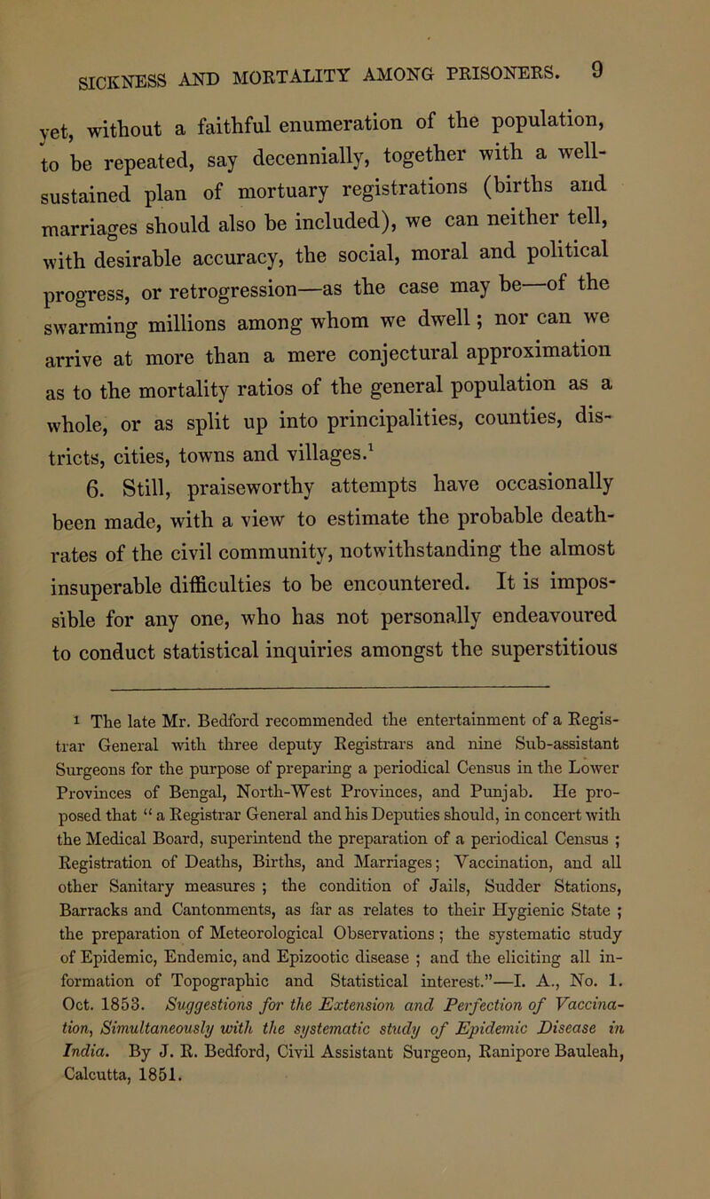 yet, without a faithful enumeration of the population, to he repeated, say decennially, together with a well- sustained plan of mortuary registrations (births and marriages should also he included), we can neither tell, with desirable accuracy, the social, moral and political progress, or retrogression—as the case may be of the swarming millions among whom we dwell; nor can we arrive at more than a mere conjectural approximation as to the mortality ratios of the general population as a whole, or as split up into principalities, counties, dis- tricts, cities, towns and villages.1 6. Still, praiseworthy attempts have occasionally been made, with a view to estimate the probable death- rates of the civil community, notwithstanding the almost insuperable difficulties to be encountered. It is impos- sible for any one, who has not personally endeavoured to conduct statistical inquiries amongst the superstitious 1 The late Mr. Bedford recommended the entertainment of a Regis- trar General with three deputy Registrars and nine Sub-assistant Surgeons for the purpose of preparing a periodical Census in the Lower Provinces of Bengal, North-West Provinces, and Punjab. He pro- posed that “ a Registrar General and his Deputies should, in concert with the Medical Board, superintend the preparation of a periodical Census ; Registration of Deaths, Births, and Marriages; Vaccination, and all other Sanitary measures ; the condition of Jails, Sudder Stations, Barracks and Cantonments, as far as relates to their Hygienic State ; the preparation of Meteorological Observations ; the systematic study of Epidemic, Endemic, and Epizootic disease ; and the eliciting all in- formation of Topographic and Statistical interest.”—I. A., No. 1. Oct. 1853. Suggestions for the Extension and Perfection of Vaccina- tion, Simultaneously with the systematic study of Epidemic Disease in India. By J. R. Bedford, Civil Assistant Surgeon, Ranipore Bauleah, Calcutta, 1851.