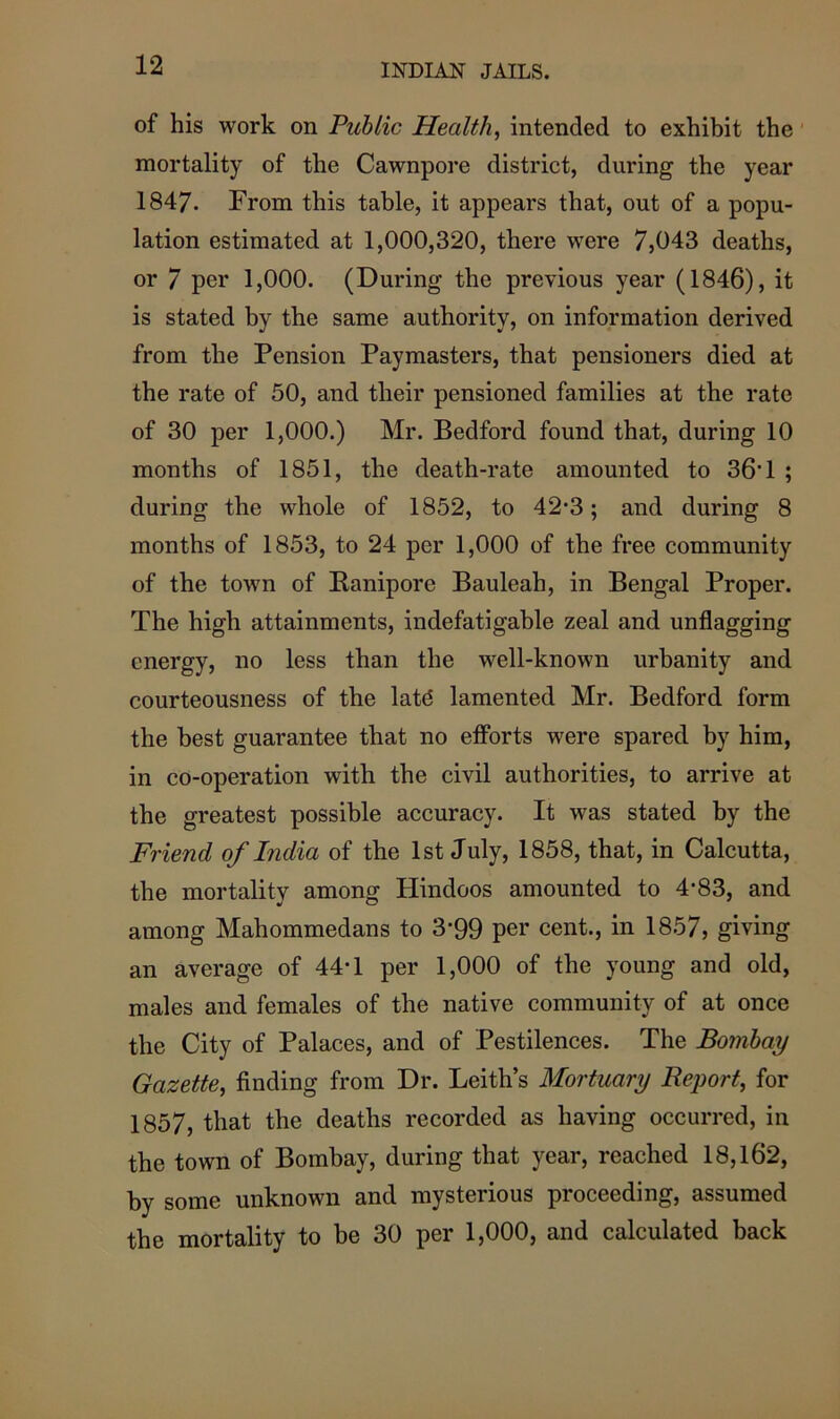 of his work on Public Health, intended to exhibit the mortality of the Cawnpore district, during the year 1847. From this table, it appears that, out of a popu- lation estimated at 1,000,320, there were 7,043 deaths, or 7 per 1,000. (During the previous year (1846), it is stated by the same authority, on information derived from the Pension Paymasters, that pensioners died at the rate of 50, and their pensioned families at the rate of 30 per 1,000.) Mr. Bedford found that, during 10 months of 1851, the death-rate amounted to 36*1 ; during the whole of 1852, to 42*3; and during 8 months of 1853, to 24 per 1,000 of the free community of the town of Baniporc Bauleah, in Bengal Proper. The high attainments, indefatigable zeal and unflagging energy, no less than the well-known urbanity and courteousness of the latd lamented Mr. Bedford form the best guarantee that no efforts were spared by him, in co-operation with the civil authorities, to arrive at the greatest possible accuracy. It was stated by the Friend, of India of the 1st July, 1858, that, in Calcutta, the mortality among Hindoos amounted to 4*83, and among Mahommedans to 3*99 per cent., in 1857, giving an average of 44*1 per 1,000 of the young and old, males and females of the native community of at once the City of Palaces, and of Pestilences. The Bombay Gazette, finding from Dr. Leith’s Mortuary Report, for 1857, that the deaths recorded as having occurred, in the town of Bombay, during that year, reached 18,162, by some unknown and mysterious proceeding, assumed the mortality to be 30 per 1,000, and calculated back