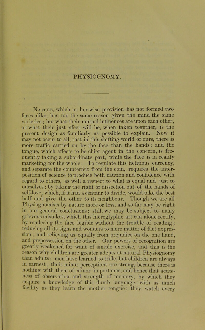 N ATURE, which in her wise provision has not formed two faces alike, has for the same reason given the mind the same varieties ; but what their mutual influences are upon each other, or what their just effect will be, when taken together, is the present design as familiarly as possible to explain. Now it may not occur to all, that in this shifting world of ours, there is more traflic carried on by the face than the hands; and the tongue, which affects to be chief agent in the concern, is fre- quently taking a subordinate part, while the face is in reality marketing for the whole. To regulate this fictitious currency, and separate the counterfeit from the coin, requires the inter- position of science to produce both caution and confidence with regard to others, as well a respect to what is equal and just to ourselves; by taking the right of dissection out of the hands of self-love, which, if it had a centaur to divide, would take the best half and give the other to its neighbour. Though we are all Physiognomists by nature more or less, and so far may be right in our general conclusions; still, we may be subject to many grievous mistakes, which this hieroglyphic art can alone rectify, by rendering the face legible without the trouble of reading; reducing all its signs and wonders to mere matter of fact expres- sion; and relieving us equally from prejudice on tbe one hand, and prepossession on the other. Our powers of recognition are greatly weakened for want of simple exercise, and this is the reason why children are greater adepts at natural Physiognomy than adults; men have learned to trifle, but children are always in earnest; their minor perceptions are strong, because there is nothing with them of minor importance, and hence that acute- ness of observation and strength of memory, by which they acquire a knowledge of this dumb language, with as much facility as they learn the mother tongue: they watch every