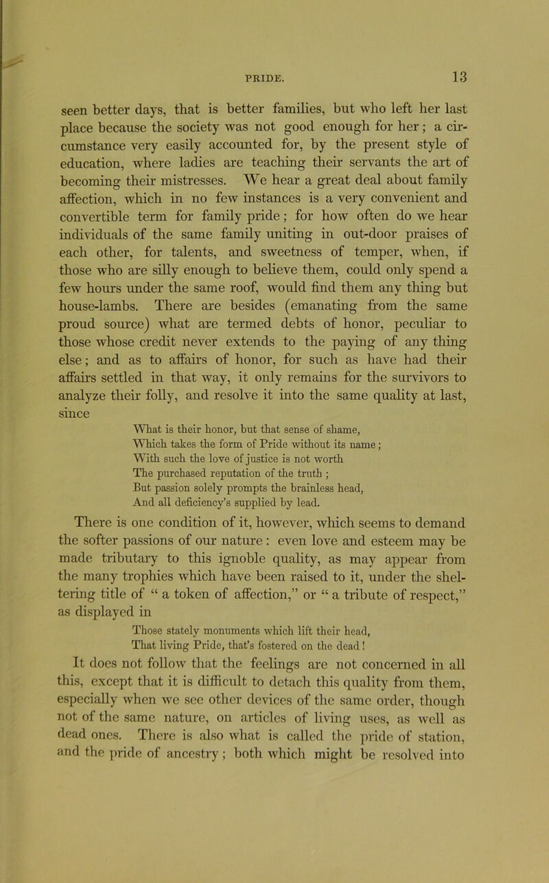 seen better days, that is better families, but who left her last place because the society was not good enough for her; a cir- cumstance very easily accounted for, by the present style of education, where ladies are teaching their servants the art of becoming their mistresses. We hear a great deal about family affection, which in no few instances is a very convenient and convertible term for family pride; for how often do we hear individuals of the same family uniting in out-door praises of each other, for talents, and sweetness of temper, when, if those who are silly enough to believe them, could only spend a few hours under the same roof, would find them any thing but house-lambs. There are besides (emanating from the same proud source) what are termed debts of honor, peculiar to those whose credit never extends to the paying of any thing else; and as to affairs of honor, for such as have had their affairs settled in that way, it only remains for the survivors to analyze their folly, and resolve it into the same quality at last, since What is their honor, but that sense of shame, Which takes the form of Pride without its name; With such the love of justice is not worth The purchased reputation of the truth ; But passion solely prompts the brainless head. And all deficiency’s supplied by lead. There is one condition of it, hoAvever, which seems to demand the softer passions of our nature : even love and esteem may be made tributary to this ignoble quahty, as may appear from the many trophies which have been raised to it, under the shel- tering title of “ a token of affection,” or “ a tribute of respect,” as displayed in Those stately monuments which lift their head. That living Pride, that’s fostered on the dead! It does not follow that the feelings are not concerned in all this, except that it is difficult to detach this quality from them, especially when we see other devices of the same order, though not of the same nature, on articles of living uses, as Avell as dead ones. There is also what is called the pride of station, and the pride of ancestry; both which miglit be resolved into