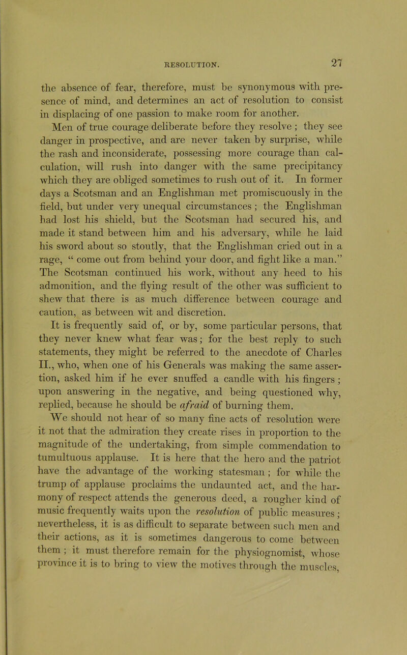 the absence of fear, therefore, must be synonymous with pre- sence of mind, and determines an act of resolution to consist in displacing of one passion to make room for another. Men of true courage deliberate before they resolve ; they see danger in prospective, and are never taken by surprise, while the rash and inconsiderate, possessing more courage than cal- culation, will rush into danger with the same precipitancy which they are obliged sometimes to rush out of it. In former days a Scotsman and an Englishman met promiscuously in the field, but under very unequal circumstances ; the Englishman had lost his shield, but the Scotsman had secured his, and made it stand between him and his adversary, wliile he laid liis sword about so stoutly, that the Englishman cried out in a rage, “ come out from beliind your door, and fight like a man.” The Scotsman continued his work, without any heed to his admonition, and the flying result of the other was sufficient to shew that there is as much difference between courage and caution, as between wit and discretion. It is frequently said of, or by, some particular persons, that they never knew what fear was; for the best reply to such statements, they might be referred to the anecdote of Charles II., who, when one of his Generals was making the same asser- tion, asked him if he ever snuffed a candle with his fingers; upon answering in the negative, and being questioned why, replied, because he should be afraid of burning them. We should not hear of so many fine acts of resolution were it not that the admiration they create rises in proportion to the magnitude of the undertaking, from simple commendation to tumultuous applause. It is here that the hero and the patriot have the advantage of the worldng statesman; for while tlie trump of applause proclaims the undaunted act, and the har- mony of respect attends the generous deed, a rougher kind of music frequently waits upon the resolution of public measures ; nevertheless, it is as difficult to separate between such men and their actions, as it is sometimes dangerous to come between them ; it must therefore remain for the physiognomist, whose province it is to bring to view the motives through the muscles.