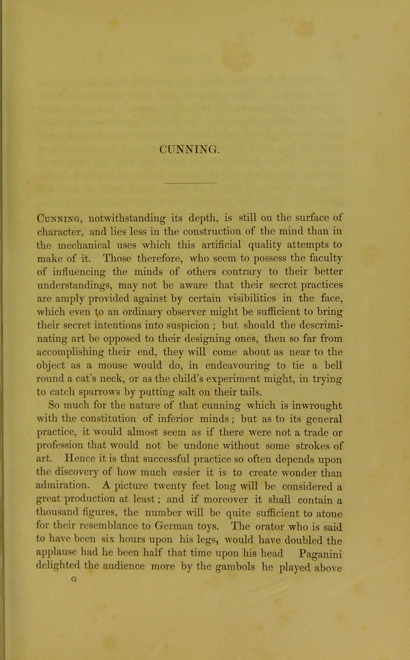 Cunning, notwithstanding its depth, is still on the surface of character, and lies less in the construction of the mmd than in the mechanical uses which this artificial quality attempts to make of it. Those therefore, who seem to possess the faculty of influencing the minds of others contrary to their better understandings, may not be aware that their secret practices are amply provided against by certain visibilities in the face, which even to an ordinary observer might be sufiicient to bring their secret intentions into suspicion ; but should the descrimi- nating art be opposed to their designing ones, then so far from accomphshing their end, they will come about as near to the object as a mouse would do, in endeavouring to tie a bell round a cat’s neck, or as the child’s experiment might, in trying to catch sparrows by putting salt on their tails. So much for the nature of that cunning which is inwrought with the constitution of inferior minds; but as to its general practice, it would almost seem as if there were not a trade or profession that would not be undone without some strokes of art. Hence it is that successful practice so often depends upon the discovery of how much easier it is to create wonder than admiration. A picture twenty feet long will be considered a great production at least; and if moreover it shall contain a thousand figures, the number will be quite sufiicient to atone for their resemblance to German toys. The orator who is said to have been six hours upon his legs, would have doubled the applause had he been half that time upon his head Paganini delighted the audience more by the gambols he played above G