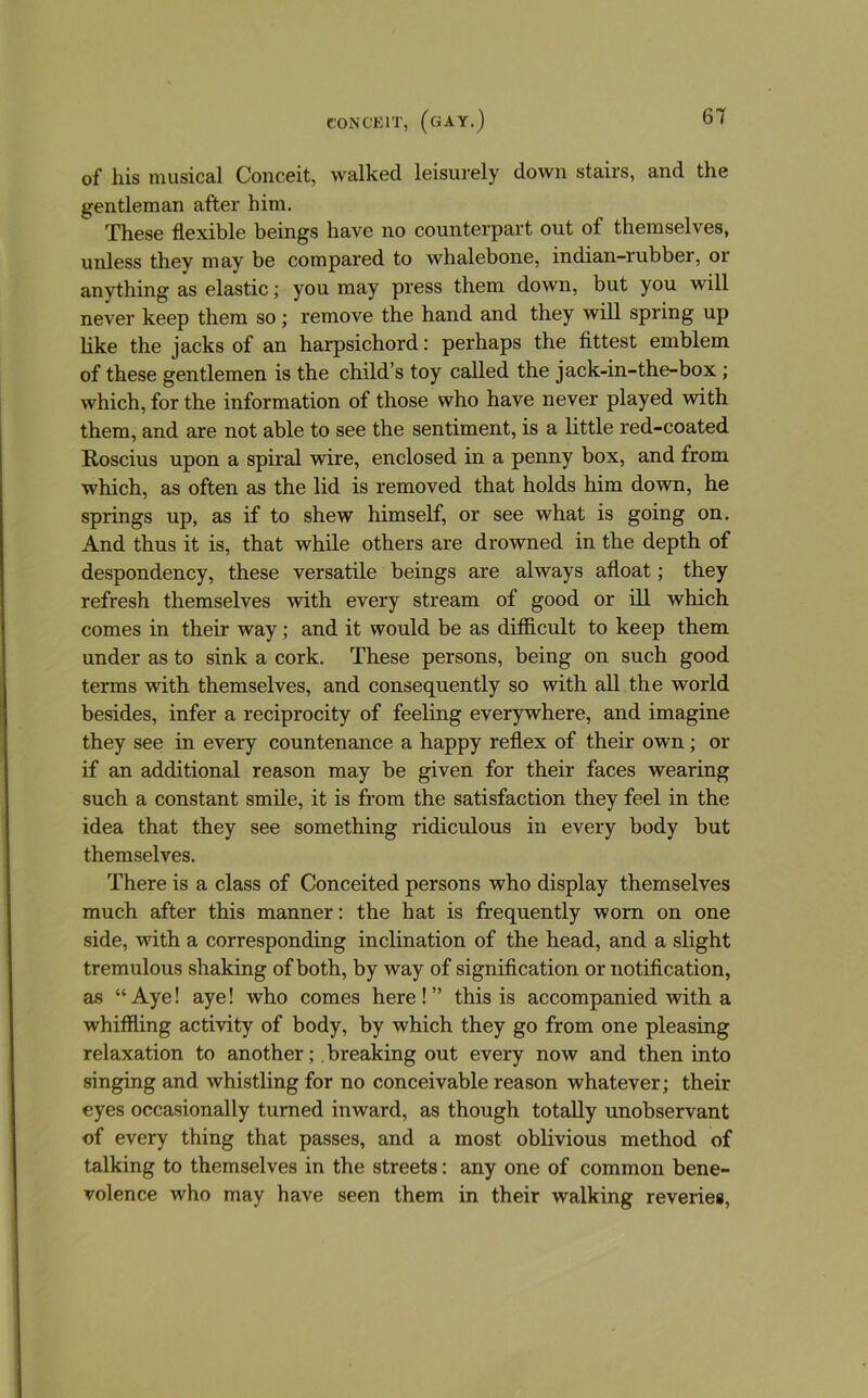 of his musical Conceit, walked leisurely down stairs, and the gentleman after him. These flexible beings have no counterpart out of themselves, unless they may be compared to whalebone, indian-rubber, or anything as elastic; you may press them down, but you will never keep them so; remove the hand and they will spring up like the jacks of an harpsichord; perhaps the fittest emblem of these gentlemen is the child’s toy called the jack-in-the-box; which, for the information of those who have never played with them, and are not able to see the sentiment, is a little red-coated Roscius upon a sphal wire, enclosed in a penny box, and from which, as often as the lid is removed that holds him down, he springs up, as if to shew himself, or see what is going on. And thus it is, that while others are drowned in the depth of despondency, these versatile beings are always afloat; they refresh themselves with every stream of good or ill which comes in their way; and it would be as difficult to keep them under as to sink a cork. These persons, being on such good terms with themselves, and consequently so with all the world besides, infer a reciprocity of feeling everywhere, and imagine they see in every countenance a happy reflex of their own; or if an additional reason may be given for their faces wearing such a constant smile, it is from the satisfaction they feel in the idea that they see something ridiculous in every body but themselves. There is a class of Conceited persons who display themselves much after this manner: the hat is frequently worn on one side, with a corresponding inclination of the head, and a slight tremulous shaking of both, by way of signification or notification, as “Aye! aye! who comes here!” this is accompanied with a whiffling activity of body, by which they go from one pleasing relaxation to another;, breaking out every now and then into singing and whistling for no conceivable reason whatever; their eyes occasionally turned inward, as though totally unobservant of every thing that passes, and a most oblivious method of talking to themselves in the streets; any one of common bene- volence who may have seen them in their walking reveries,