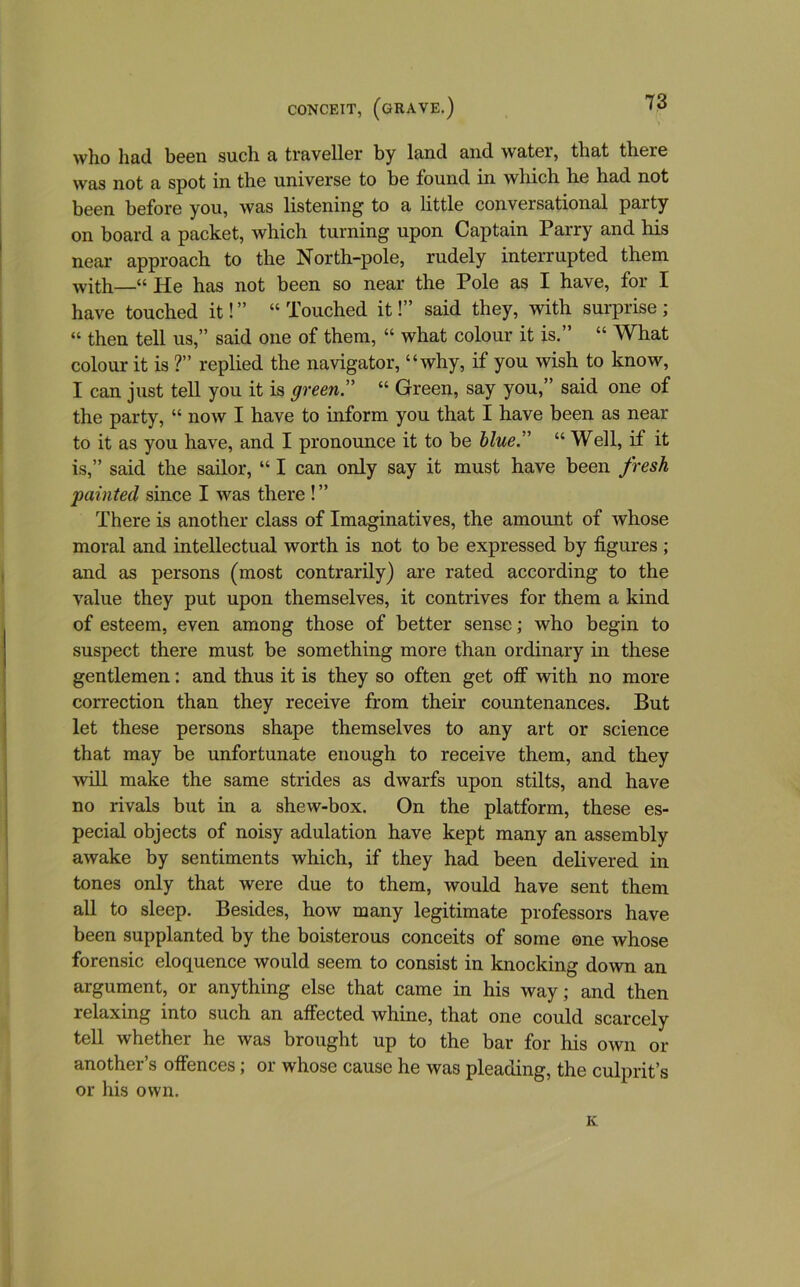 who had been such a traveller by land and water, that there was not a spot in the universe to be found in wliich he had not been before you, was listening to a little conversational party on board a packet, which turning upon Captain Parry and his near approach to the North-pole, rudely interrupted them with—“ He has not been so near the Pole as I have, for I have touched it! ” “ Touched it!” said they, with surprise ; “ then tell us,” said one of them, “ what colour it is.” “ What colour it is ?” replied the navigator, “why, if you wish to know, I can just tell you it is green.” “ Green, say you,” said one of the party, “ now I have to inform you that I have been as near to it as you have, and I pronounce it to be blue.” “ Well, if it is,” said the sailor, “ I can only say it must have been fresh painted since I was there ! ” There is another class of Imaginatives, the amount of whose moral and intellectual worth is not to be expressed by figures ; and as persons (most contrarily) are rated according to the value they put upon themselves, it contrives for them a kind of esteem, even among those of better sense; who begin to suspect there must be something more than ordinary in these gentlemen: and thus it is they so often get off with no more correction than they receive from their countenances. But let these persons shape themselves to any art or science that may be unfortunate enough to receive them, and they will make the same strides as dwarfs upon stilts, and have no rivals but in a shew-box. On the platform, these es- pecial objects of noisy adulation have kept many an assembly awake by sentiments which, if they had been delivered in tones only that were due to them, would have sent them all to sleep. Besides, how many legitimate professors have been supplanted by the boisterous conceits of some one whose forensic eloquence would seem to consist in knocking down an argument, or anything else that came in his way; and then relaxing into such an affected whine, that one could scarcely tell whether he was brought up to the bar for his own or another’s offences; or whose cause he was pleading, the culprit’s or his own. Iv