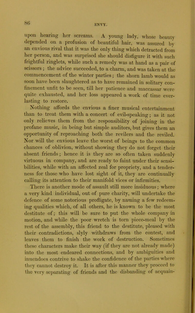 ENVY. upon liGSiing her scrG3,ins. A young Icidy, whose beauty clGpended on a profusion of beautiful hair, was assured by an envious rival that it was the only thing which detracted from her person, and was surprised she should disfigure it with such frightful ringlets, while such a remedy was at hand as a pair of scissors ; the advice succeeded, to a charm, and was taken at the commencement of the winter parties; the shorn lamb would as soon have been slaughtered as to have remained in solitary con- finement unfit to be seen, till her patience and maccassar were quite exhausted, and her loss appeared a work of time ever- lasting to restore. Nothing affords the envious a finer musical entertainment than to treat them with a concert of evil-speaking; as it not only relieves them from the responsibility of joining in the profane music, in being but simple auditors, but gives them an opportunity of reproaching both the revilers and the reviled. Nor will the envious leave the worst of beings to the common chances of oblivion, without showing they do not forget their absent friends; hence it is they are so often taken suddenly virtuous in company, and are ready to faint under their sensi- bilities, while with an affected zeal for propriety, and a tender- ness for those who have lost sight of it, they are continually calling its attention to their manifold vices or infirmities. There is another mode of assault still more insiduous; where a very kind individual, out of pure charity, will undertake the defence of some notorious profligate, by naming a few redeem- ing qualities which, of all others, he is known to be the most destitute of; this will be sure to put the whole company in motion, and while the poor wretch is torn piece-meal by the rest of the assembly, this friend to the destitute, pleased with their contradictions, slyly withdraws from the contest, and leaves them to finish the work of destruction. Sometimes these characters make their way (if they are not already made) into the most endeared connections, and by ambiguities and inuendocs contrive to shake the confidence of the parties where tliey cannot destroy it. It is after this manner they proceed to the very separating of friends and the disbanding of acquain-
