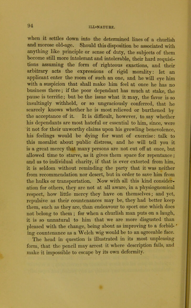 when it settles down into the determined lines of a churhsh and morose old-age. Should this disposition be associated with anything like principle or sense of duty, the subjects of them become stiQ more intolerant and intolerable, their hard requisi- tions assuming the form of righteous exactions, and their arbitrary acts the expressions of rigid morality: let an applicant enter the room of such an one, and he will eye him with a suspicion that shall make him feel at once he has no business there; if the poor dependant has much at stake, the pause is terrific; but be the issue what it may, the favor is so insultingly withheld, or so ungraciously conferred, that he scarcely knows whether he is most relieved or burthened by the acceptance of it. It is difficult, however, to say whether his dependants are most hateful or essential to him, since, were it not for their unworthy claims upon his growling benevolence, his feelings would be dying for want of exercise: talk to this moralist about pubhc distress, and he will tell you it is a great mercy that many persons are not cut off at once, but allowed time to starve, as it gives them space for repentance ; and as to individual charity, if that is ever extorted from him, it is seldom without reminding the party that it was neither from recommendation nor desert, but in order to save him from the hulks or transportation. Now with all this kind consider- ation for others, they are not at all aware, in a physiognomical respect, how little mercy they have on themselves; and yet, repulsive as their countenances may be, they had better keep them, such as they are, than endeavour to sport one which does not belong to them ; for when a churlish man puts on a laugh, it is so unnatural to him that we are more disgusted than pleased with the change, being about as improving to a forbid-' ing countenance as a Welch wig would be to an agreeable face. The head in question is illustrated in its most unpleasing form, that the pencil may arrest it where description fails, and make it impossible to escape by its own deformity.