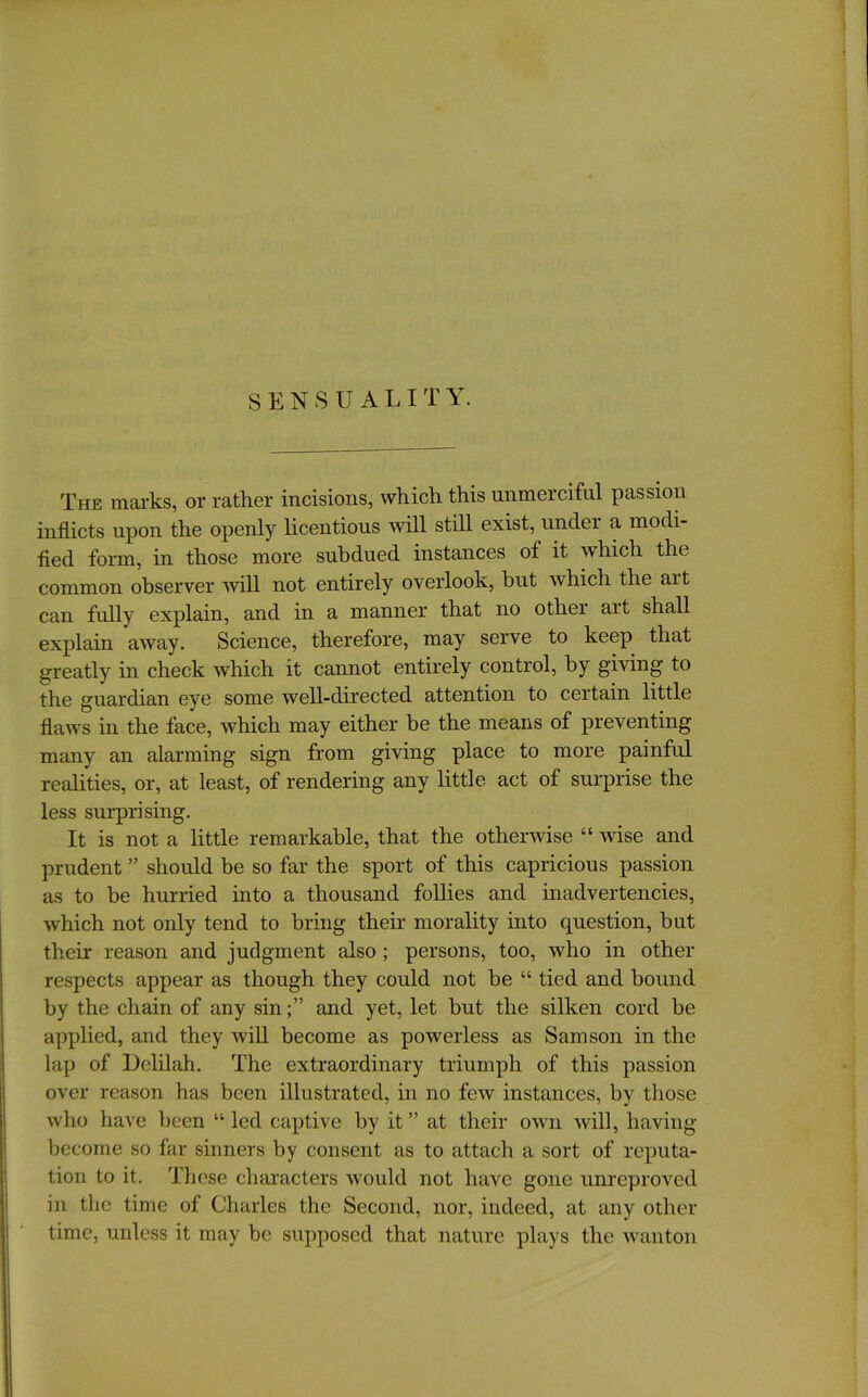 The marks, or rather incisions, which this unmerciful passion inflicts upon the openly licentious will still exist, under a modi- fied form, in those more subdued instances of it which the common observer will not entirely overlook, but which the art can fully explain, and in a manner that no other art shall explain away. Science, therefore, may serve to keep that greatly in check which it cannot entirely control, by giving to the guardian eye some well-directed attention to certain little flaws in the face, which may either he the means of preventing many an alarming sign from giving place to more painful realities, or, at least, of rendering any little act of surprise the less surprising. It is not a little remarkable, that the otherwise “ wise and prudent ” should be so far the sport of this capricious passion as to be hurried into a thousand follies and inadvertencies, which not only tend to bring their morality into question, but their reason and judgment also; persons, too, who in other respects appear as though they could not be “ tied and bound by the chain of any sin;” and yet, let but the silken cord be applied, and they wiU become as powerless as Samson in the lap of Delilah. The extraordinary triumph of this passion over reason has been illustrated, in no few instances, by those who have been “ led captive by it ” at their own will, having- become so far sinners by consent as to attach a sort of reputa- tion to it. These characters would not have gone unreprovcd in the time of Charles the Second, nor, indeed, at any other- time, unless it may be supposed that nature plays the wanton