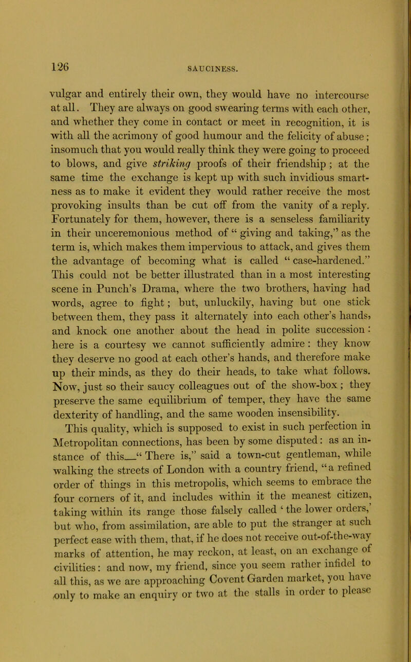 vulgar and entirely their own, they would have no intercourse at all. They are alw'ays on good swearing terms with each other, ^ and whether they come in contact or meet in recognition, it is i with all the acrimony of good humour and the felicity of abuse; : insomuch that you would really think they were going to proceed to blows, and give striking proofs of their friendship ; at the same time the exchange is kept up with such invidious smart- ness as to make it evident they would rather receive the most provoking insults than be cut off from the vanity of a reply. Fortunately for them, however, there is a senseless familiarity in their unceremonious method of “ giving and taking,” as the term is, which makes them impervious to attack, and gives them the advantage of becoming what is called “ case-hardened.” ■ This could not be better illustrated than in a most interesting ? scene in Punch’s Drama, where the two brothers, having had ^ words, agree to fight; but, unluckily, having but one stick ■' between them, they pass it alternately into each other’s handsj j and knock one another about the head in polite succession: j here is a courtesy we cannot sutficiently admire : they know | they deserve no good at each other’s hands, and therefore make | up their minds, as they do their heads, to take what follows. Now, just so their saucy colleagues out of the show-box; they preserve the same equilibrium of temper, they have the same dexterity of handling, and the same wooden insensibility. This quality, which is supposed to exist in such perfection in Metropolitan connections, has been by some disputed: as an in- stance of this “ There is,” said a town-cut gentleman, while walking the streets of London with a country friend, “a refined order of things in this metropolis, which seems to embrace the four comers of it, and includes within it the meanest citizen, taking within its range those falsely called ‘ the lower orders, but who, from assimilation, are able to put the stranger at such perfect ease with them, that, if he does not receive out-of-the-way marks of attention, he may reckon, at least, on an exchange of civilities: and now, my friend, since you seem rather infidel to all this, as we are approaching Covent Garden market, you have only to make an enquiry or two at the stalls in order to please 1