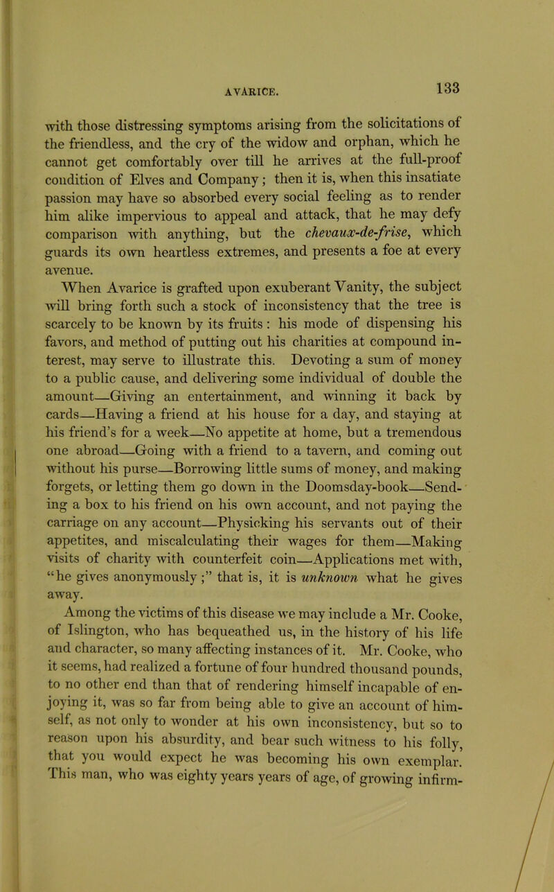 with those distressing symptoms arising from the solicitations of the friendless, and the cry of the widow and orphan, which he cannot get comfortably over till he arrives at the full-proof condition of Elves and Company; then it is, when this insatiate passion may have so absorbed every social feeling as to render him alike impervious to appeal and attack, that he may defy comparison with anything, but the chevaux-de-frise^ which guards its own heartless extremes, and presents a foe at every avenue. When Avarice is grafted upon exuberant Vanity, the subject will bring forth such a stock of inconsistency that the tree is scarcely to be known by its fruits : his mode of dispensing his favors, and method of putting out his charities at compound in- terest, may serve to illustrate this. Devoting a sum of money to a public cause, and delivering some individual of double the amount—Giving an entertainment, and winning it back by cards—Having a friend at his house for a day, and staying at his friend’s for a week—No appetite at home, but a tremendous one abroad—Going with a friend to a tavern, and coming out without his purse—Borrowing little sums of money, and making forgets, or letting them go down in the Doomsday-book—Send- ing a box to his friend on his own account, and not paying the carriage on any account—Physicking his servants out of their appetites, and miscalculating their wages for them—Making visits of charity with counterfeit coin—Applications met with, “he gives anonymously that is, it is unknown what he gives away. Among the victims of this disease we may include a Mr. Cooke, of Islington, who has bequeathed us, in the history of his life and character, so many affecting instances of it. Mr. Cooke, who it seems, had realized a fortune of four hundred thousand pounds, to no other end than that of rendering himself incapable of en- joying it, was so far from being able to give an account of him- self, as not only to wonder at his own inconsistency, but so to reason upon his absurdity, and bear such witness to his folly, that you would expect he was becoming his own exemplar. This man, who was eighty years years of age, of growing infirm-