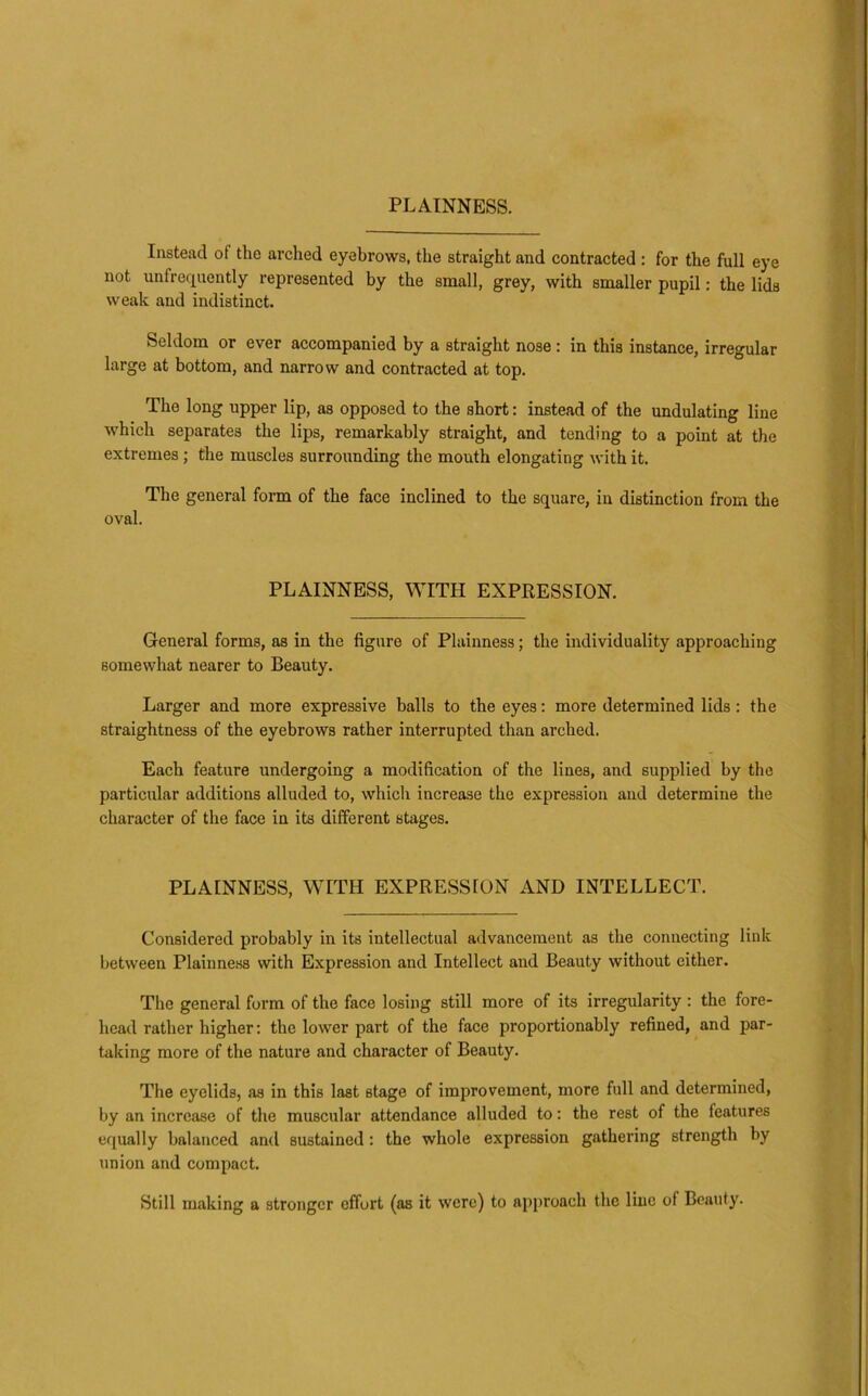 Instead of the arched eyebrows, the straight and contracted : for the full eye not unfrequently represented by the small, grey, with smaller pupil: the lids weak and indistinct. Seldom or ever accompanied by a straight nose : in this instance, irregular large at bottom, and narrow and contracted at top. The long upper lip, as opposed to the short: instead of the undulating line which separates the lips, remarkably straight, and tending to a point at the extremes; the muscles surrounding the mouth elongating with it. The general form of the face inclined to the square, in distinction from the oval. PLAINNESS, WITH EXPRESSION. General forms, as in the figure of Plainness; the individuality approaching somewhat nearer to Beauty. Larger and more expressive balls to the eyes; more determined lids: the straightness of the eyebrows rather interrupted than arched. Each feature undergoing a modification of the lines, and supplied by the particular additions alluded to, whicli increase the expression and determine the character of the face in its different stages. PLAINNESS, WITH EXPRESSION AND INTELLECT. Considered probably in its intellectual advancement as the connecting link between Plainne.ss with Expression and Intellect and Beauty without cither. The general form of the face losing still more of its irregularity : the fore- head rather higher: the lower part of the face proportionably refined, and par- taking more of the nature and character of Beauty. The eyelids, as in this last stage of improvement, more full and determined, by an increase of the muscular attendance alluded to: the rest of the features equally balanced and sustained: the whole expression gathering strength by union and compact. Still making a stronger effort (as it were) to approach the line of Beauty.
