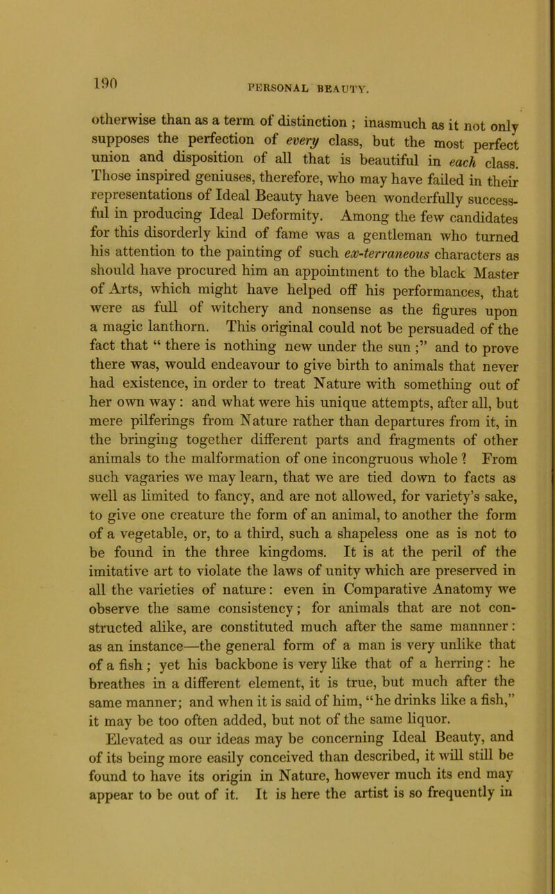 PERSONAL BEAUTY. Otherwise than as a term of distinction ; inasmuch as it not only supposes the perfection of every class, but the most perfect union and disposition of all that is beautiful in each class. Those inspired geniuses, therefore, who may have failed in their representations of Ideal Beauty have been wonderfully success- ful in producing Ideal Deformity. Among the few candidates for this disorderly kind of fame was a gentleman who turned his attention to the painting of such ex-terraneous characters as should have procured him an appointment to the black Master of Arts, which might have helped off his performances, that were as full of witchery and nonsense as the figures upon a magic lanthorn. This original could not be persuaded of the fact that “ there is nothing new under the sunand to prove there was, would endeavour to give birth to animals that never had existence, in order to treat Nature with something out of her own way: and what were his unique attempts, after all, but mere pilferings from Nature rather than departures from it, in the bringing together different parts and fragments of other animals to the malformation of one incongruous whole % From such vagaries we may learn, that we are tied down to facts as well as limited to fancy, and are not allowed, for variety’s sake, to give one creature the form of an animal, to another the form of a vegetable, or, to a third, such a shapeless one as is not to be found in the three kingdoms. It is at the peril of the imitative art to violate the laws of unity which are preserved in all the varieties of nature: even in Comparative Anatomy we observe the same consistency; for animals that are not con- structed alike, are constituted much after the same mannner: as an instance—the general form of a man is very unlike that of a fish; yet his backbone is very like that of a herring: he breathes in a different element, it is true, but much after the same manner; and when it is said of him, “he drinks like a fish,” it may be too often added, but not of the same liquor. Elevated as our ideas may be concerning Ideal Beauty, and of its being more easily conceived than described, it will still be found to have its origin in Nature, however much its end may appear to be out of it. It is here the artist is so frequently in