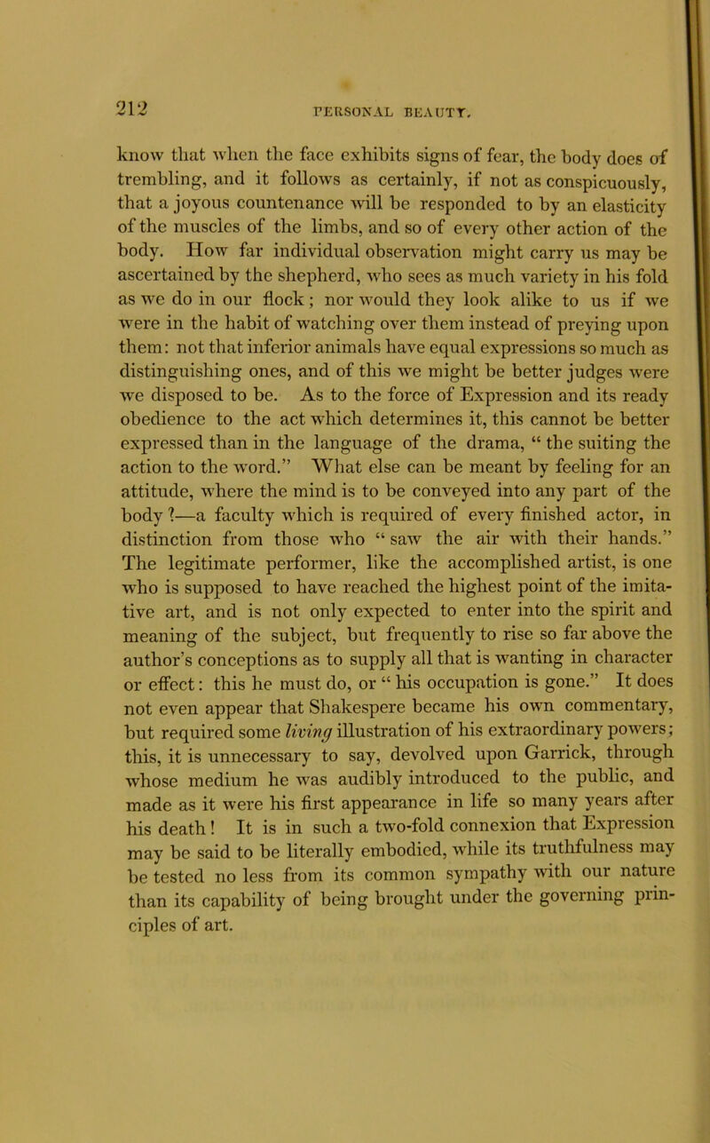 know that when tlie face exhibits signs of fear, the body does of trembling, and it follows as certainly, if not as conspicuously, that a joyous countenance will be responded to by an elasticity of the muscles of the limbs, and so of every other action of the body. How far individual observation might carry us may be ascertained by the shepherd, who sees as much variety in his fold as \ve do in our flock; nor would they look alike to us if we 'Were in the habit of watching over them instead of preying upon them: not that inferior animals have equal expressions so much as distinguishing ones, and of this we might be better judges were we disposed to be. As to the force of Expression and its ready obedience to the act which determines it, this cannot be better expressed than in the language of the drama, “ the suiting the action to the w'ord.” What else can be meant by feeling for an attitude, where the mind is to be conveyed into any part of the body 1—a faculty which is required of every finished actor, in distinction from those who “ saw the air with their hands.” The legitimate performer, like the accomplished artist, is one who is supposed to have reached the highest point of the imita- tive art, and is not only expected to enter into the spirit and meaning of the subject, but frequently to rise so far above the author’s conceptions as to supply all that is wanting in character or effect: this he must do, or “ his occupation is gone.” It does not even appear that Shakespere became his ovm commentary, but required some living illustration of his extraordinary powers; this, it is unnecessary to say, devolved upon Garrick, through whose medium he vvas audibly introduced to the public, and made as it were his first appearance in life so many years after his death! It is in such a two-fold connexion that Expression may be said to be literally embodied, while its truthfulness may be tested no less from its common sympathy with our nature than its capability of being brought under the governing piin- ciples of art.