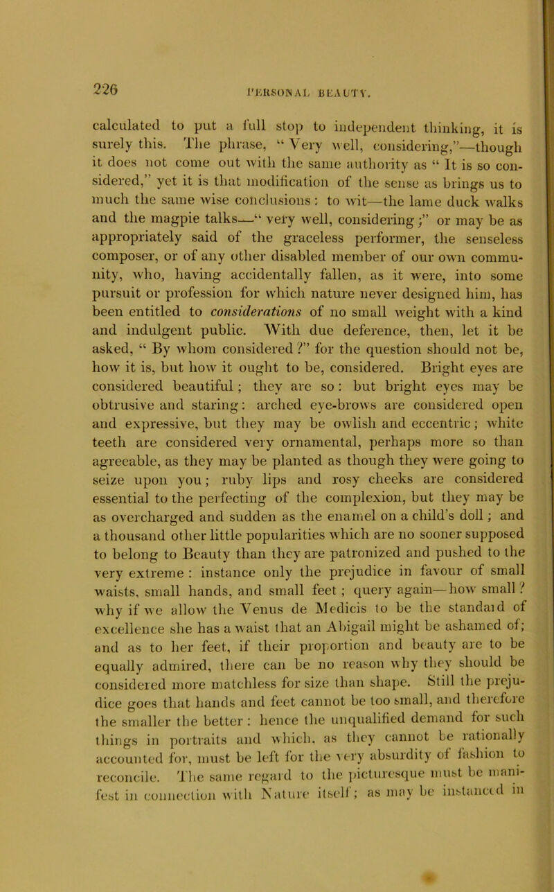 I’KRSONAL B LA LTV. calculated to put a lull stop to iiidepeiident thinking, it Is surely this. The phrase, “Very well, considering,”—though it does not come out with the same authority as “ It is so con- sidered, yet it is that modification of the sense as brings us to much the same wise conclusions : to Avit—the lame duck Avalks and the magpie talks-—“ very well, consideringor may be as appropriately said of the graceless performer, the senseless composer, or of any other disabled member of our own commu- nity, who, having accidentally fallen, as it were, into some pursuit or profession for which nature never designed him, has been entitled to considerations of no small Aveight >vith a kind and indulgent public. With due deference, then, let it be asked, “ By Avhom considered ?” for the question should not be, hoAv it is, but hoAV it ought to be, considered. Bright eyes are considered beautiful; they are so : but bright eyes may be obtrusive and staring: arched eye-broAvs are considered open and expressive, but they may be owlish and eccentric; Avhite teeth are considered very ornamental, perhaps more so than agreeable, as they may be planted as though they were going to seize upon you; ruby lips and rosy cheeks are considered essential to the perfecting of the complexion, but they may be as overcharged and sudden as the enamel on a child’s doll; and a thousand other little popularities Avhich are no sooner supposed to belong to Beauty than they are patronized and pushed to the very extreme : instance only the prejudice in favour of small waists, small hands, and small feet ; query again—hoAv small? why if Ave alloAV the Venus tie Medicis to be the standaid of excellence she has a Avaist that an Abigail might be ashamed of; and as to her feet, if their proportion and beauty are to be equally admired, there can be no reason Avhy they should be considered more matchless for size than shape. Still the preju- dice goes that hands and feet cannot be too small, and therefoie the smaller the better : hence the unqualified demand foi such things in portraits and Avhich. as they cannot be rationally accounted for, must be left for the very absurdity of fashion to reconcile. The same regard to the ])icturcsque must be marii- fest in connection AAith Nature itsell ; as may be instanced in