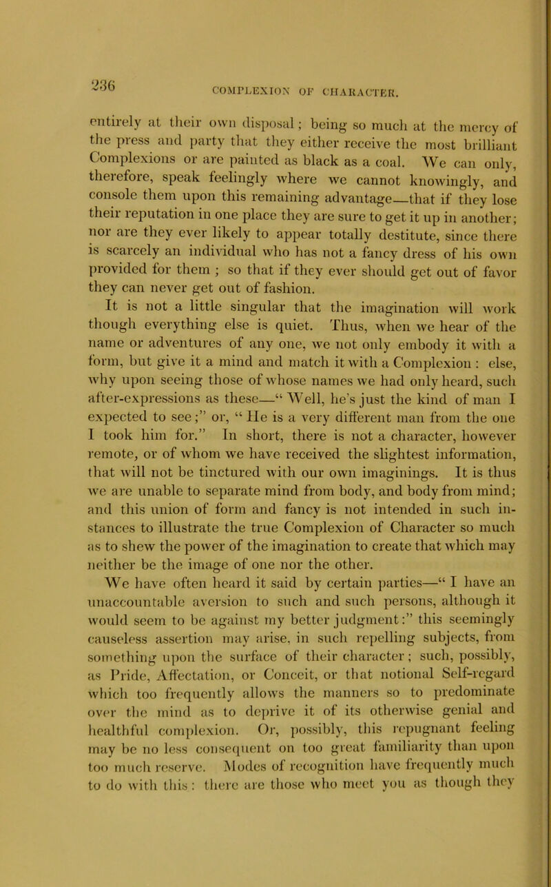 COMPLEXIOX OF CHAKACTfiR. Piitirely at their own disposal; being so much at the mercy of the press and party that they either receive the most brilliant Complexions or are painted as black as a coal. We can only, theiefoie, speak feelingly where we cannot knowingly, and console them upon this remaining advantage—that if they lose theii leputation in one place they are sure to get it up in another; nor are they ever likely to appear totally destitute, since there is scarcely an individual who has not a fancy dress of his own [)rovidcd for them ; so that if they ever shoidd get out of favor they can never get out of fashion. It is not a little singular that the imagination will work though everything else is quiet. Thus, when we hear of the name or adventures of any one, we not only embody it with a form, but give it a mind and match it with a Complexion : else, why upon seeing those of whose names we had only heard, such after-expressions as these—“ Well, he’s just the kind of man I expected to see;” or, “ He is a very different man from the one 1 took him for.” In short, there is not a character, however remote, or of whom we have received the slightest information, that will not be tinctured with our own imaginings. It is thus we are unable to separate mind from body, and body from mind; and this union of form and fancy is not intended in such in- stances to illustrate the true Complexion of Character so much as to shew the power of the imagination to create that which may neither be the image of one nor the other. We have often heard it said by certain parties—“ I have an unaccountable aversion to such and such persons, although it would seem to be against my better judgment:” this seemingly causeless assertion may arise, in such repelling subjects, from sotnething upon the surface of their character; such, possibly, as Pride, Affectation, or Conceit, or that notional Self-regard which too frequently allows the manners so to predominate ov(u- the mind as to dcynive it of its otherwise genial and healthful comj)lexion. Or, possibly, this ix'pugnant feeling may be no less consequent on too great familiarity than upon too much reserve. Modes of recognition have frequently much to do with this: there are those who meet you as though they