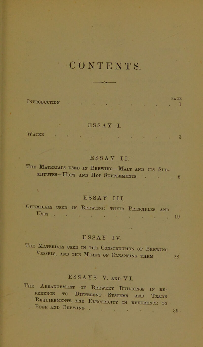 C 0 N T E N T S. Introduction FAGK 1 » Water ESSAY I. 3 ESSAY II. The Materials used in Brewing—Malt and its Sub- stitutes—Hops and Hop Supplements essay III. Chemicals used in Brewing: their Principles and Uses . 19 ESSAY IV. Ihk Materials used in the Construction oe Brewing Vessels, and the Means of Cleansing them ESSAYS V. and VI. The Arrangement of Brewery Buildings in re- ference to Different Systems and Trade Requirements, and Electricity in reference to Beer and Brewing .