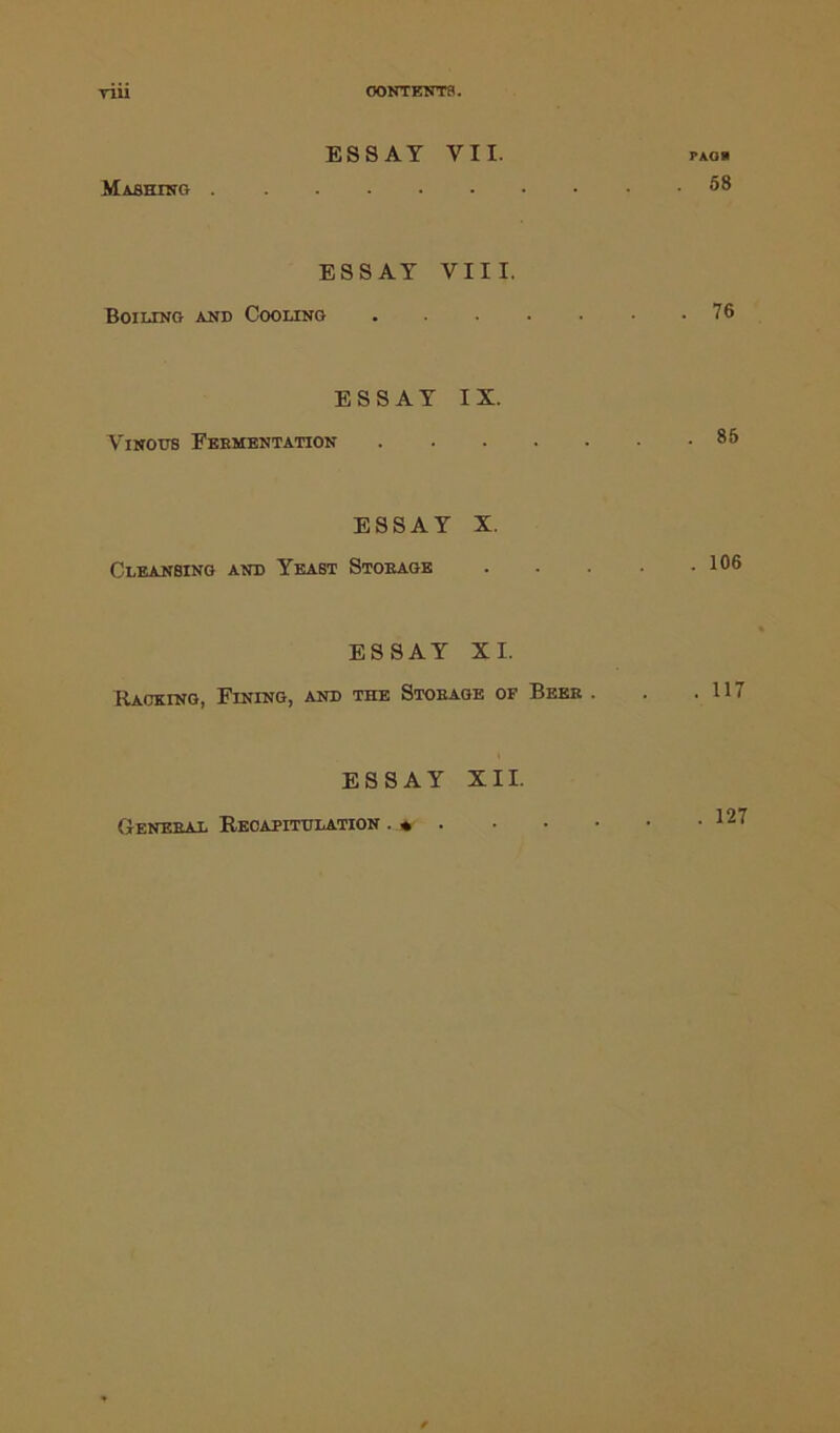 CONTENTS. riii ESSAY VII. paob Massing 58 ESSAY VIII. Boiling and Cooling 76 ESSAY IX. Vinous Feementation 85 ESSAY X. Cleansing and Yeast Stoeage . . . . .106 ESSAY XI. Racking, Fining, and the Stoeage of Beee . . .117 ESSAY XII. General Recapitulation . * • . 127