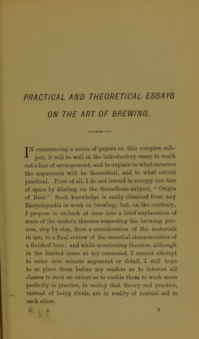 PRACTICAL AND THEORETICAL ESSAYS ON THE ART OF BREWING. IN commencing a series of papers on this complex sub- ject, it will be well in the introductory essay to mark out a line of arrangement, and to explain in wbat measure the arguments will be theoretical, and to wbat extent practical. First of all, I do not intend to occupy one line of space by dilating on the threadbare subject, “ Origin of Beer.” Suck knowledge is easily obtained from any Encyclopaedia or work on brewing; but, on tbe contrary, I propose to embark at once into a brief explanation of some of the modern theories respecting the brewing pro- cess, step by step, from a consideration of the materials in use, to a final review of the essential characteristics of a finished beer; and while mentioning theories, although in the limited space at my command, I cannot attempt to enter into minute argument or detail, I still hope to so place them before my readers as to interest all classes to such an extent as to enable them to work more perfectly in practice, in seeing that theory and practice, instead of being rivals, are in reality of mutual aid to each other. r B