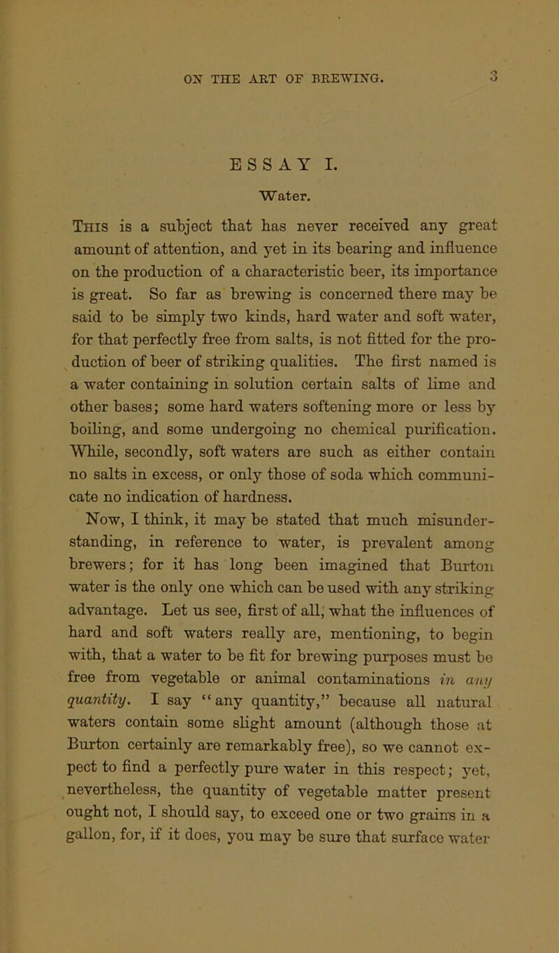 ESSAY I. Water. This is a subject that has never received any great- amount of attention, and yet in its bearing and influence on the production of a characteristic beer, its importance is great. So far as brewing is concerned there may be said to be simply two kinds, hard water and soft water, for that perfectly free from salts, is not fitted for the pro- duction of beer of striking qualities. The first named is a water containing in solution certain salts of lime and other bases; some hard waters softening more or less by boiling, and some undergoing no chemical purification. While, secondly, soft waters are such as either contain no salts in excess, or only those of soda which communi- cate no indication of hardness. Now, I think, it may be stated that much misunder- standing, in reference to water, is prevalent among brewers; for it has long been imagined that Burton water is the only one which can be used with any striking advantage. Let us see, first of all, what the influences of hard and soft waters really are, mentioning, to begin with, that a water to be fit for brewing purposes must be free from vegetable or animal contaminations in any quantity. I say “any quantity,” because all natural waters contain some slight amount (although those at Burton certainly are remarkably free), so we cannot ex- pect to find a perfectly pure water in this respect; yet, nevertheless, the quantity of vegetable matter present ought not, I should say, to exceed one or two grains in a gallon, for, if it does, you may be sure that surface water