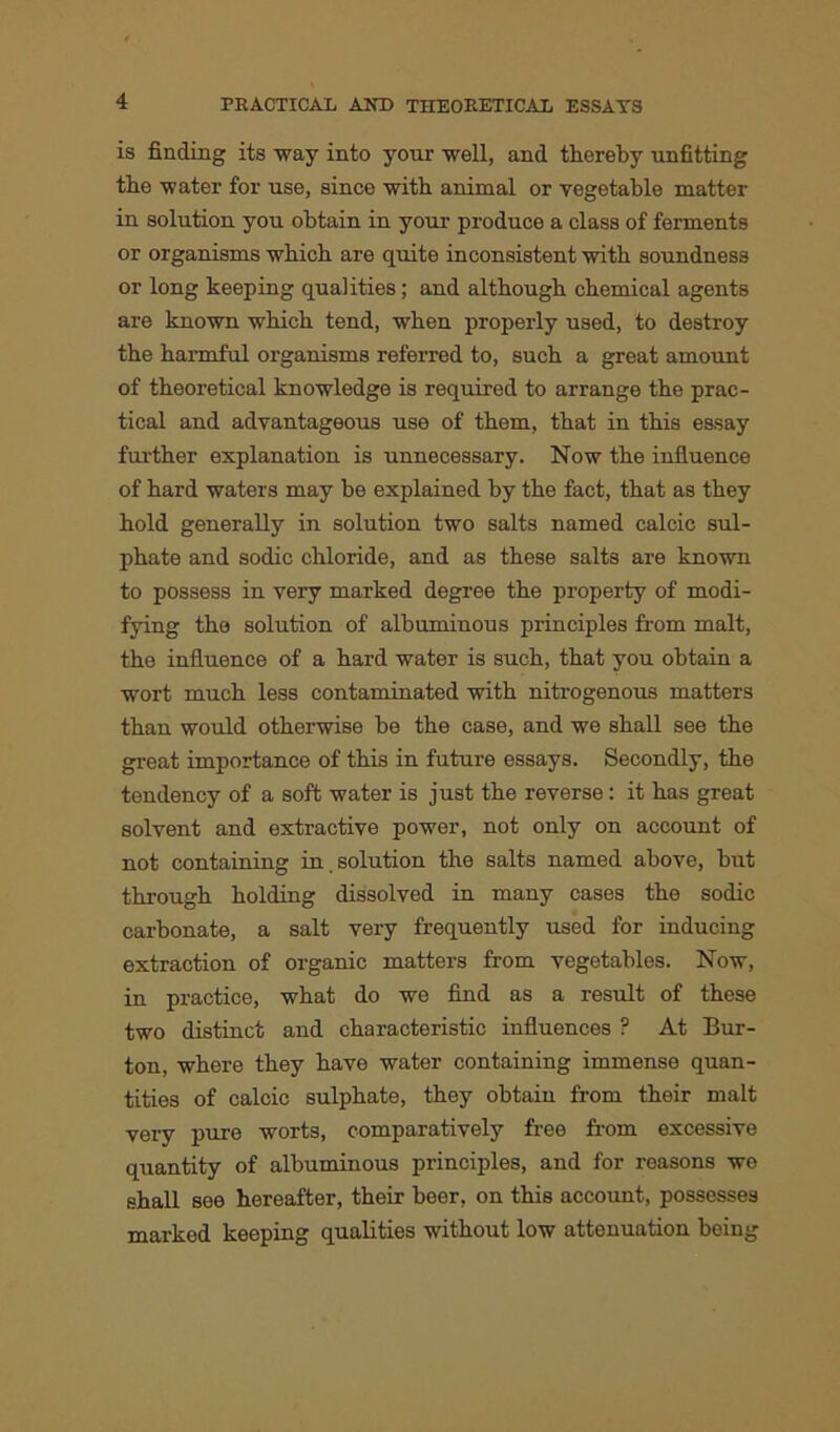 is finding its way into your well, and thereby unfitting the water for use, since with animal or vegetable matter in solution you obtain in your produce a class of ferments or organisms which are quite inconsistent with soundness or long keeping qualities; and although chemical agents are known which tend, when properly used, to destroy the harmful organisms referred to, such a great amount of theoretical knowledge is required to arrange the prac- tical and advantageous use of them, that in this essay further explanation is unnecessary. Now the influence of hard waters may be explained by the fact, that as they hold generally in solution two salts named calcic sul- phate and sodic chloride, and as these salts are known to possess in very marked degree the property of modi- fying the solution of albuminous principles from malt, the influence of a hard water is such, that you obtain a wort much less contaminated with nitrogenous matters than would otherwise be the case, and we shall see the great importance of this in future essays. Secondly, the tendency of a soft water is just the reverse: it has great solvent and extractive power, not only on account of not containing in . solution the salts named above, but through holding dissolved in many cases the sodic carbonate, a salt very frequently used for inducing extraction of organic matters from vegetables. Now, in practice, what do we find as a result of these two distinct and characteristic influences ? At Bur- ton, where they have water containing immense quan- tities of calcic sulphate, they obtain from their malt very pure worts, comparatively free from excessive quantity of albuminous principles, and for reasons we shall see hereafter, their beer, on this account, possesses marked keeping qualities without low attenuation being