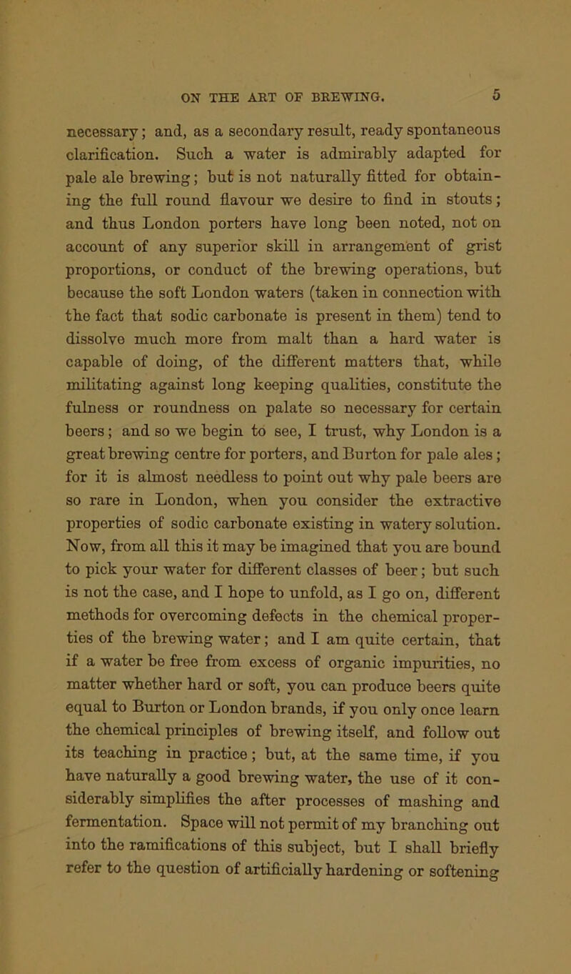 necessary; and, as a secondary result, ready spontaneous clarification. Such a water is admirably adapted for pale ale brewing; but is not naturally fitted for obtain- ing the full round flavour we desire to find in stouts; and thus London porters have long been noted, not on account of any superior skill in arrangement of grist proportions, or conduct of the brewing operations, but because the soft London waters (taken in connection with the fact that sodic carbonate is present in them) tend to dissolve much more from malt than a bard water is capable of doing, of the different matters that, while militating against long keeping qualities, constitute the fulness or roundness on palate so necessary for certain beers; and so we begin to see, I trust, why London is a great brewing centre for porters, and Burton for pale ales; for it is almost needless to point out why pale beers are so rare in London, when you consider the extractive properties of sodic carbonate existing in watery solution. Now, from all this it may be imagined that you are bound to pick your water for different classes of beer; but such is not the case, and I hope to unfold, as I go on, different methods for overcoming defects in the chemical proper- ties of the brewing water; and I am quite certain, that if a water be free from excess of organic impurities, no matter whether hard or soft, you can produce beers quite equal to Burton or London brands, if you only once learn the chemical principles of brewing itself, and follow out its teaching in practice; but, at the same time, if you have naturally a good brewing water, the use of it con- siderably simplifies the after processes of mashing and fermentation. Space will not permit of my branching out into the ramifications of this subject, but I shall briefly refer to the question of artificially hardening or softening