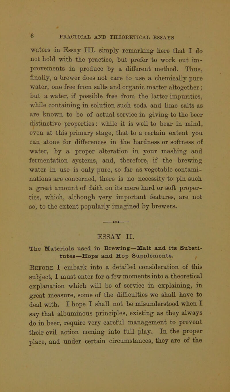 waters in Essay III. simply remarking here that I do not hold with the practice, but prefer to work out im- provements in produce by a different method. Thus, finally, a brewer does not care to use a chemically pure water, one free from salts and organic matter altogether; but a water, if possible free from the latter impurities, while containing in solution such soda and lime salts as are known to be of actual service in giving to the beer distinctive properties: while it is well to bear in mind, even at this primary stage, that to a certain extent you can atone for differences in the hardness or softness of water, by a proper alteration in your mashing and fermentation systems, and, therefore, if the brewing water in use is only pure, so far as vegetable contami- nations are concerned, there is no necessity to pin such a great amount of faith on its mere hard or soft proper- ties, which, although very important features, are not so, to the extent popularly imagined by brewers. ESSAY II. The Materials used in Brewing—Malt and its Substi- tutes—Hops and Hop Supplements. , Before I embark into a detailed consideration of this subject, I must enter for a few moments into a theoretical explanation which will be of service in explaining, in great measure, some of the difficulties we shall have to deal with. I hope I shall not be misunderstood when I say that albuminous principles, existing as they always do in beer, require very careful management to prevent their evil action coming into full play. In the proper place, and under certain circumstances, they are of the