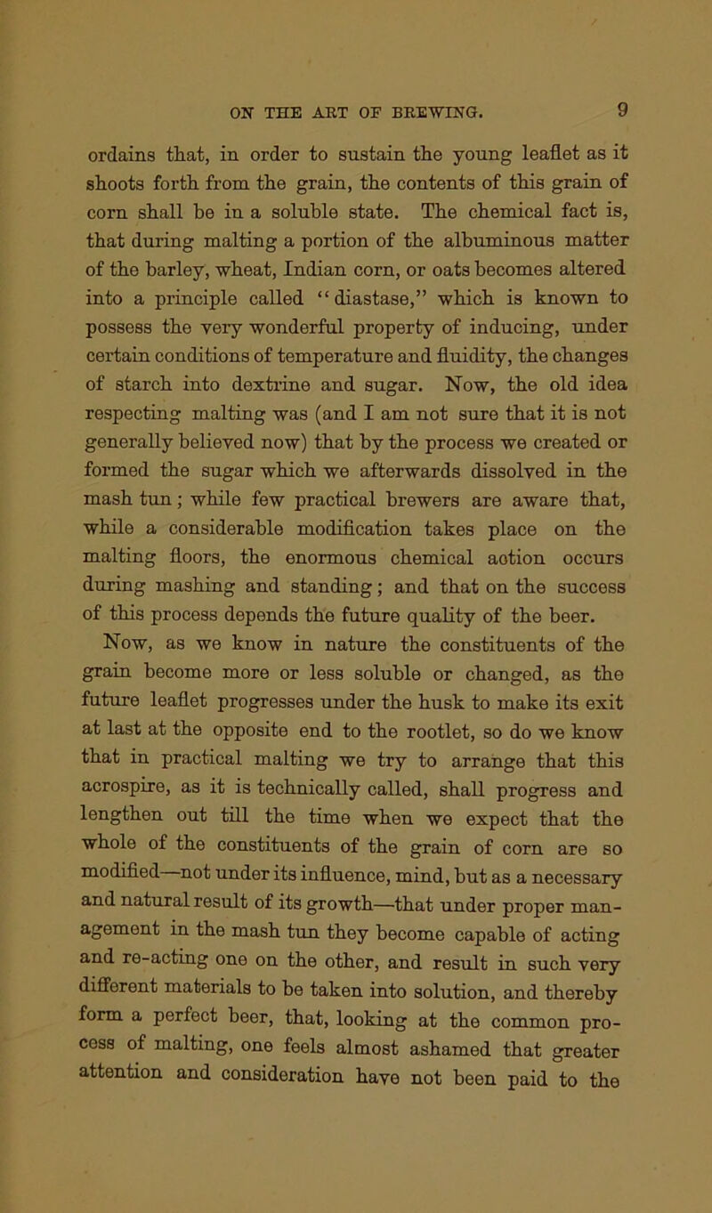 ordains that, in order to sustain the young leaflet as it shoots forth from the grain, the contents of this grain of corn shall be in a soluble state. The chemical fact is, that during malting a portion of the albuminous matter of the barley, wheat, Indian corn, or oats becomes altered into a principle called “diastase,” which is known to possess the very wonderful property of inducing, under certain conditions of temperature and fluidity, the changes of starch into dextrine and sugar. Now, the old idea respecting malting was (and I am not sure that it is not generally believed now) that by the process we created or formed the sugar which we afterwards dissolved in the mash tun; while few practical brewers are aware that, while a considerable modification takes place on the malting floors, the enormous chemical aotion occurs during mashing and standing; and that on the success of this process depends the future quality of the beer. Now, as we know in nature the constituents of the grain become more or less soluble or changed, as the future leaflet progresses under the husk to make its exit at last at the opposite end to the rootlet, so do we know that in practical malting we try to arrange that this acrospire, as it is technically called, shall progress and lengthen out till the time when we expect that the whole of the constituents of the grain of corn are so modified not under its influence, mind, but as a necessary and natural result of its growth—that under proper man- agement in the mash tun they become capable of acting and re-acting one on the other, and result in such very different materials to be taken into solution, and thereby form a perfect beer, that, looking at the common pro- cess of malting, one feels almost ashamed that greater attention and consideration have not been paid to the