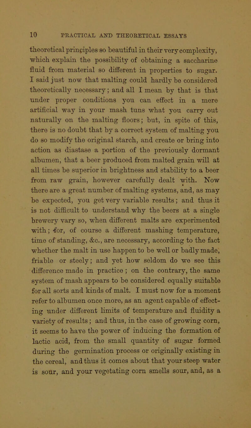 theoretical principles so beautiful in their very complexity, which explain the possibility of obtaining a saccharine fluid from material so different in properties to sugar. I said just now that malting could hardly be considered theoretically necessary; and all I mean by that is that under proper conditions you can effect in a mere artificial way in your mash tuns what you carry out naturally on the malting floors; but, in spite of this, there is no doubt that by a correct system of malting you do so modify the original starch, and create or bring into action as diastase a portion of the previously dormant albumen, that a beer produced from malted grain will at all times be superior in brightness and stability to a beer from raw grain, however carefully dealt with. Now there are a great number of malting systems, and, as may be expected, you get very variable results; and thus it is not difficult to understand why the beers at a single brewery vary so, when different malts are experimented with; -for, of course a different mashing temperature, time of standing, &c., are necessary, according to the fact whether the malt in use happen to be well or badly made, friable or steely; and yet how seldom do we see this difference made in practice ; on the contrary, the same system of mash appears to be considered equally suitable for all sorts and kinds of malt. I must now for a moment refer to albumen once more, as an agent capable of effect- ing nnder different limits of temperature and fluidity a variety of results; and thus, in the case of growing corn, it seems to have the power of inducing the formation of lactic acid, from the small quantity of sugar formed during the germination process or originally existing in the cereal, and thus it comes about that your steep water is sour, and your vegetating corn smells sour, and, as a