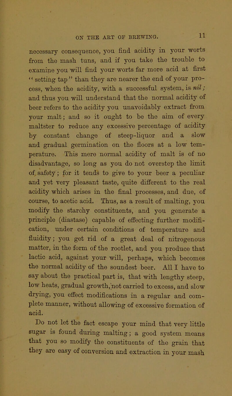 necessary consequence, you find acidity in your worts from the mash tuns, and if you take the trouble to examine you will find your worts far more acid at first “ setting tap ” than they are nearer the end of your pro- cess, when the acidity, with a successful system, is nil; and thus you will understand that the normal acidity of beer refers to the acidity you unavoidably extract from your malt; and so it ought to be the aim of every maltster to reduce any excessive percentage of acidity by constant change of steep-liquor and a slow and gradual germination on the floors at a low tem- perature. This mere normal acidity of malt is of no disadvantage, so long as you do not overstep the limit of, safety; for it tends to give to your beer a peculiar and yet very pleasant taste, quite different to the real acidity which arises in the final processes, and due, of course, to acetic acid. Thus, as a result of malting, you modify the starchy constituents, and you generate a principle (diastase) capable of effecting further modifi- cation, under certain conditions of temperature and fluidity; you get rid of a great deal of nitrogenous matter, in the form of the rootlet, and you produce that lactic acid, against your will, perhaps, which becomes the normal acidity of the soundest beer. All I have to say about the practical part is, that with lengthy steep, low heats, gradual growth, not carried to excess, and slow drying, you effect modifications in a regular and com- plete manner, without allowing of excessive formation of acid. Do not let the fact escape your mind that very little sugar is found during malting; a good system means that you so modify the constituents of the grain that they are easy of conversion and extraction in your mash