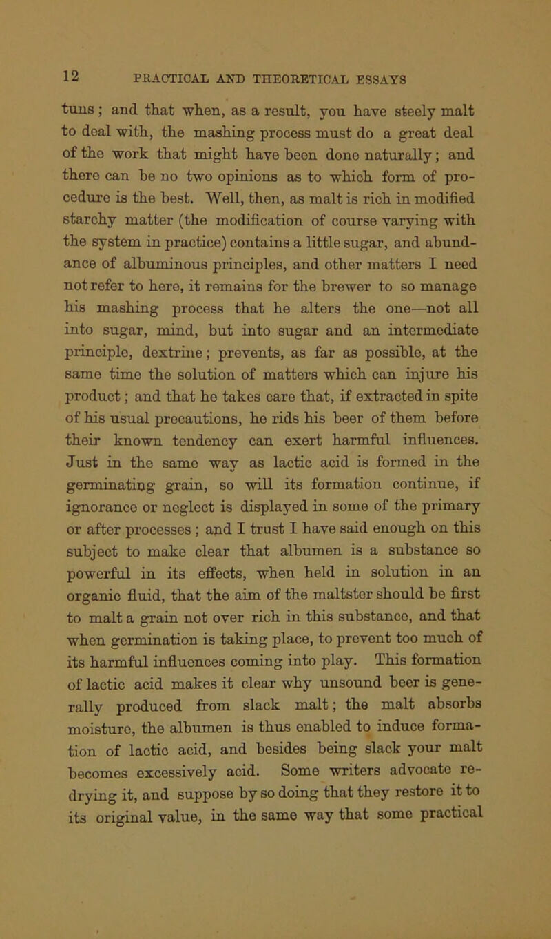 tuns; and that when, as a result, you have steely malt to deal with, the mashing process must do a great deal of the work that might have been done naturally; and there can be no two opinions as to which form of pro- cedure is the best. Well, then, as malt is rich in modified starchy matter (the modification of course varying with the system in practice) contains a little sugar, and abund- ance of albuminous principles, and other matters I need not refer to here, it remains for the brewer to so manage his mashing process that he alters the one—not all into sugar, mind, but into sugar and an intermediate principle, dextrine; prevents, as far as possible, at the same time the solution of matters which can injure his product; and that he takes care that, if extracted in spite of his usual precautions, he rids his beer of them before their known tendency can exert harmful influences. Just in the same way as lactic acid is formed in the germinating grain, so will its formation continue, if ignorance or neglect is displayed in some of the primary or after processes; and I trust I have said enough on this subject to make clear that albumen is a substance so powerful in its effects, when held in solution in an organic fluid, that the aim of the maltster should be first to malt a grain not over rich in this substance, and that when germination is taking place, to prevent too much of its harmful influences coming into play. This formation of lactic acid makes it clear why unsound beer is gene- rally produced from slack malt; the malt absorbs moisture, the albumen is thus enabled to induce forma- tion of lactic acid, and besides being slack your malt becomes excessively acid. Some writers advocate re- drying it, and suppose by so doing that they restore it to its original value, in the same way that some practical