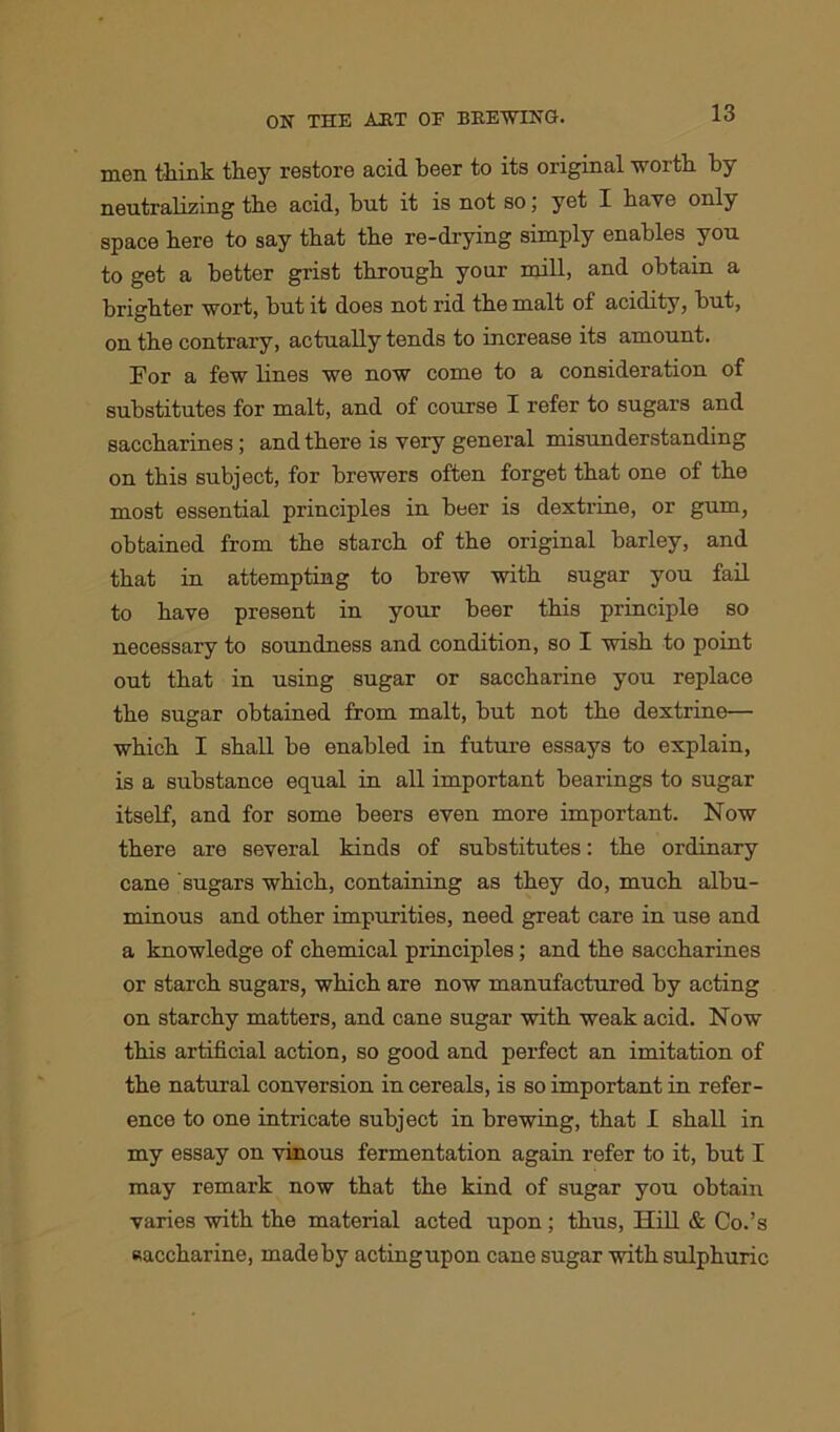 men think they restore acid beer to its original worth by neutralizing the acid, but it is not so; yet I have only space here to say that the re-drying simply enables you to get a better grist through your mill, and obtain a brighter wort, but it does not rid the malt of acidity, but, on the contrary, actually tends to increase its amount. For a few lines we now come to a consideration of substitutes for malt, and of course I refer to sugars and saccharines; and there is very general misunderstanding on this subject, for brewers often forget that one of the most essential principles in beer is dextrine, or gum, obtained from the starch of the original barley, and that in attempting to brew with sugar you fail to have present in your beer this principle so necessary to soundness and condition, so I wish to point out that in using sugar or saccharine you replace the sugar obtained from malt, but not the dextrine— which I shall be enabled in future essays to explain, is a substance equal in all important bearings to sugar itself, and for some beers even more important. Now there are several kinds of substitutes: the ordinary cane sugars which, containing as they do, much albu- minous and other impurities, need great care in use and a knowledge of chemical principles; and the saccharines or starch sugars, which are now manufactured by acting on starchy matters, and cane sugar with weak acid. Now this artificial action, so good and perfect an imitation of the natural conversion in cereals, is so important in refer- ence to one intricate subject in brewing, that I shall in my essay on vinous fermentation again refer to it, but I may remark now that the kind of sugar you obtain varies with the material acted upon ; thus, Hill & Co.’s saccharine, made by actingupon cane sugar with sulphuric