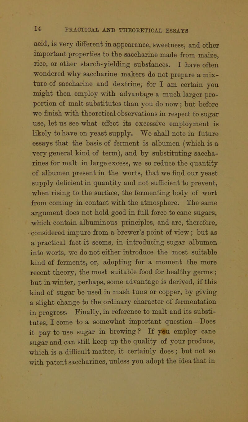 acid, is very different in appearance, sweetness, and other important properties to the saccharine made from maize, rice, or other starch-yielding substances. I have often wondered why saccharine makers do not prepare a mix- ture of saccharine and dextrine, for I am certain you might then employ with advantage a much larger pro- portion of malt substitutes than you do now; but before we finish with theoretical observations in respect to sugar use, let us see what effect its excessive employment is likely to have on yeast supply. We shall note in future essays that the basis of ferment is albumen (which is a very general kind of term), and by substituting saccha- rines for malt in large excess, we so reduce the quantity of albumen present in the worts, that we find our yeast supply deficient in quantity and not sufficient to prevent, when rising to the surface, the fermenting body of wort from coming in contact with the atmosphere. The same argument does not hold good in full force to cane sugars, which contain albuminous principles, and are, therefore, considered impure from a brewer’s point of view; but as a practical fact it seems, in introducing sugar albumen into worts, we do not either introduce the most suitable kind of ferments, or, adopting for a moment the more recent theory, the most suitable food for healthy germs ; but in winter, perhaps, some advantage is derived, if this kind of sugar be used in mash tuns or copper, by giving a slight change to the ordinary character of fermentation in progress. Finally, in reference to malt and its substi- tutes, I come to a somewhat important question—Does it pay to use sugar in brewing ? If you employ cane sugar and can still keep up the quality of your produce, which is a difficult matter, it certainly does ; but not so with patent saccharines, unless you adopt the idea that in