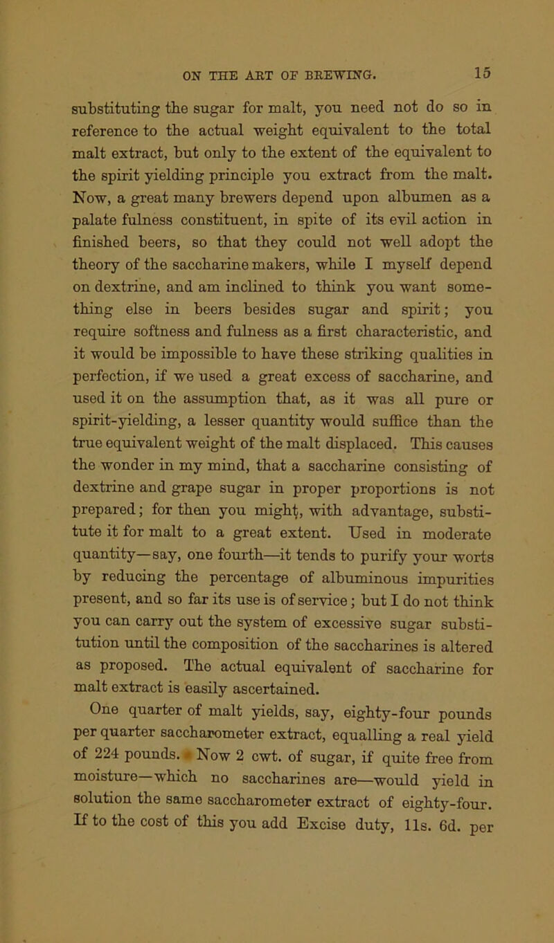 substituting the sugar for malt, you need not do so in reference to the actual weight equivalent to the total malt extract, but only to tbe extent of tbe equivalent to the spirit yielding principle you extract from the malt. Now, a great many brewers depend upon albumen as a palate fulness constituent, in spite of its evil action in finished beers, so that they could not well adopt the theory of the saccharine makers, while I myself depend on dextrine, and am inclined to think you want some- thing else in beers besides sugar and spirit; you require softness and fulness as a first characteristic, and it would be impossible to have these striking qualities in perfection, if we used a great excess of saccharine, and used it on the assumption that, as it was all pure or spirit-yielding, a lesser quantity would suffice than the true equivalent weight of the malt displaced. This causes the wonder in my mind, that a saccharine consisting of dextrine and grape sugar in proper proportions is not prepared; for then you might, with advantage, substi- tute it for malt to a great extent. Used in moderate quantity—say, one fourth—it tends to purify your worts by reducing the percentage of albuminous impurities present, and so far its use is of service; but I do not think you can carry out the system of excessive sugar substi- tution until the composition of the saccharines is altered as proposed. The actual equivalent of saccharine for malt extract is easily ascertained. One quarter of malt yields, say, eighty-four pounds per quarter saccharometer extract, equalling a real yield of 224 pounds. * Now 2 cwt. of sugar, if quite free from moisture—which no saccharines are—would yield in solution the same saccharometer extract of eighty-four. If to the cost of this you add Excise duty, Us. 6d. per