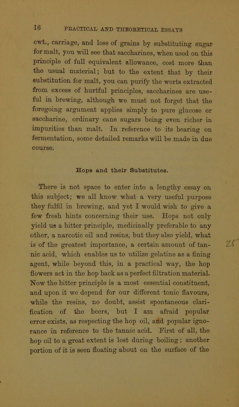 cwt., carriage, and loss of grains by substituting sugar for malt, you will see that saccharines, when used on this principle of full equivalent allowance, cost more than the usual material; but to the extent that by their substitution for malt, you can purify the worts extracted from excess of hurtful principles, saccharines are use- ful in brewing, although we must not forget that the foregoing argument applies simply to pure glucose or saccharine, ordinary cane sugars being even richer in impurities than malt. In reference to its bearing on fermentation, some detailed remarks will be made in due course. Hops and their Substitutes. There is not space to enter into a lengthy essay on this subject; we all know what a very useful purpose they fulfil in brewing, and yet I would wish to give a few fresh hints concerning their use. Hops not only yield us a bitter principle, medicinally preferable to any other, a narcotic oil and resins, but they also yield, what is of the greatest importance, a certain amount of tan- nic acid, which enables us to utilize gelatine as a fining agent, while beyond this, in a practical way, the hop flowers act in the hop back as a perfect filtration material. Now the bitter principle is a most essential constituent, and upon it we depend for our different tonic flavours, while the resins, no doubt, assist spontaneous clari- fication of the beers, but I am afraid popular error exists, as respecting the hop oil, and popular igno- rance in reference to the tannic acid. First of all, the hop oil to a great extent is lost during boiling : another portion of it is seen floating about on the surface of the