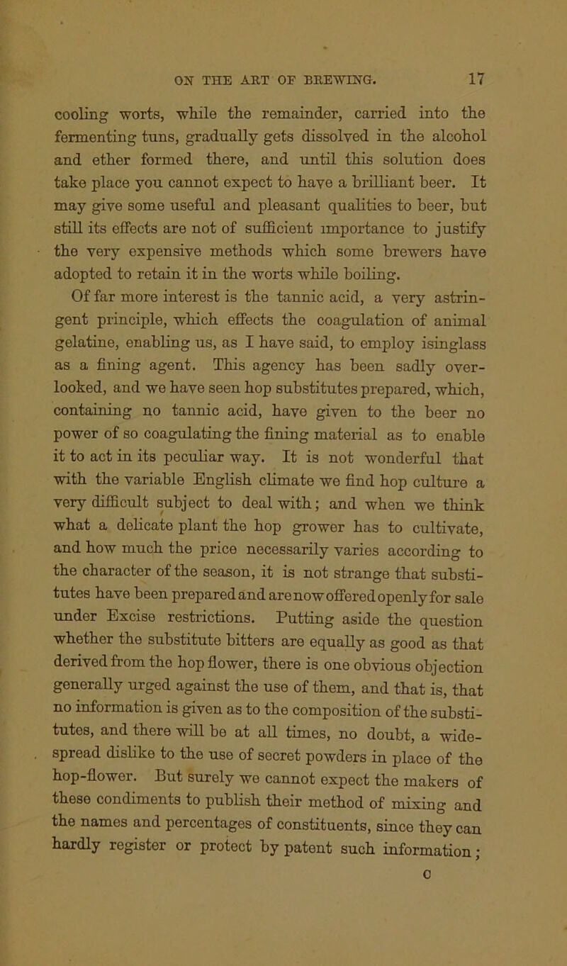 cooling worts, while the remainder, carried into the fermenting tuns, gradually gets dissolved in the alcohol and ether formed there, and until this solution does take place you cannot expect to have a brilliant beer. It may give some useful and pleasant qualities to beer, but still its effects are not of sufficient importance to justify the very expensive methods which some brewers have adopted to retain it in the worts while boiling. Of far more interest is the tannic acid, a very astrin- gent principle, which effects the coagulation of animal gelatine, enabling us, as I have said, to employ isinglass as a fining agent. This agency has been sadly over- looked, and we have seen hop substitutes prepared, which, containing no tannic acid, have given to the beer no power of so coagulating the fining material as to enable it to act in its peculiar way. It is not wonderful that with the variable English climate we find hop culture a very difficult subject to deal with; and when we think what a delicate plant the hop grower has to cultivate, and how much the price necessarily varies according to the character of the season, it is not strange that substi- tutes have been prepared and are now offered openly for sale under Excise restrictions. Putting aside the question whether the substitute bitters are equally as good as that derived from the hop flower, there is one obvious objection generally urged against the use of them, and that is, that no information is given as to the composition of the substi- tutes, and there will be at all times, no doubt, a wide- spread dislike to the use of secret powders in place of the hop-flower. But surely we cannot expect the makers of these condiments to publish their method of mixing and the names and percentages of constituents, since they can hardly register or protect by patent such information ; 0