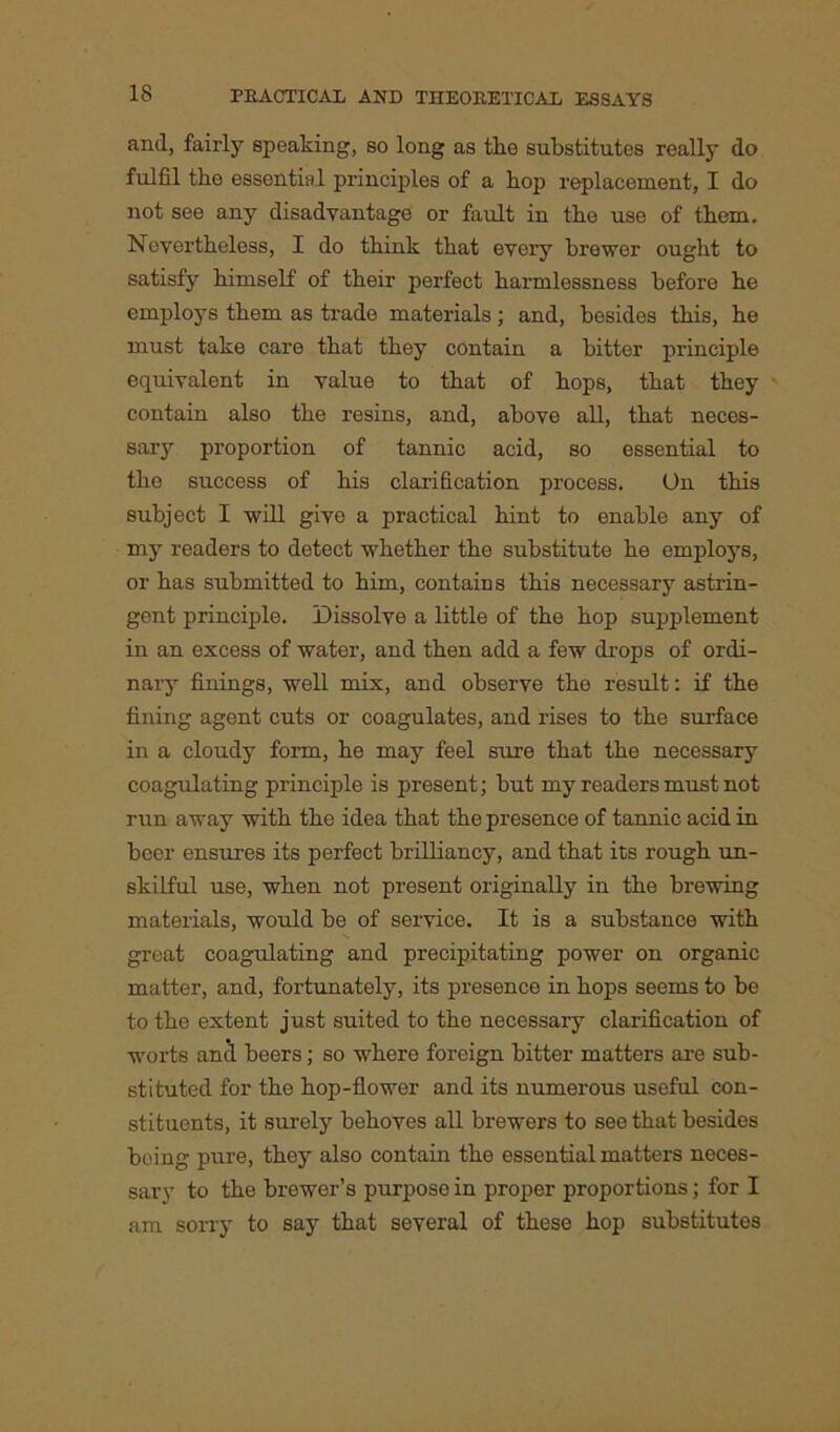 and, fairly speaking, so long as the substitutes really do fulfil the essential principles of a bop replacement, I do not see any disadvantage or fault in the use of them. Nevertheless, I do think that every brewer ought to satisfy himself of their perfect harmlessness before he employs them as trade materials ; and, besides this, he must take care that they contain a bitter principle equivalent in value to that of hops, that they contain also the resins, and, above all, that neces- sary proportion of tannic acid, so essential to the success of his clarification process. On this subject I will give a practical hint to enable any of my readers to detect whether the substitute he employs, or has submitted to him, contains this necessary astrin- gent principle. Dissolve a little of the hop supplement in an excess of water, and then add a few drops of ordi- nary finings, well mix, and observe the result: if the fining agent cuts or coagulates, and rises to the surface in a cloudy form, he may feel sure that the necessary coagulating principle is present; but my readers must not run away with the idea that the presence of tannic acid in beer ensures its perfect brilliancy, and that its rough un- skilful use, when not present originally in the brewing materials, would be of service. It is a substance with great coagulating and precipitating power on organic matter, and, fortunately, its presence in hops seems to be to the extent just suited to the necessary clarification of worts anl beers; so where foreign bitter matters are sub- stituted for the hop-flower and its numerous useful con- stituents, it surely behoves all brewers to see that besides boing pure, they also contain the essential matters neces- sary to the brewer’s purpose in proper proportions; for I am sorry to say that several of these hop substitutes