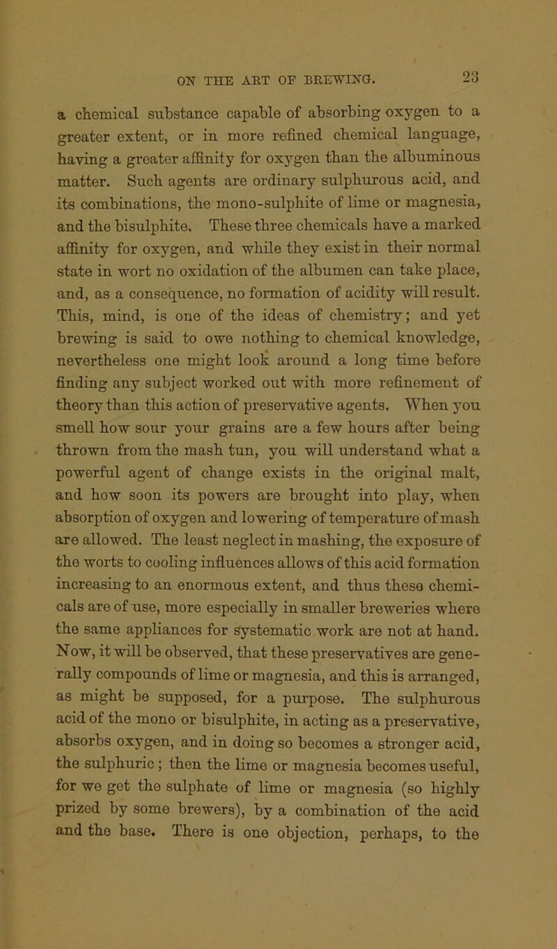 a chemical substance capable of absorbing oxygen to a greater extent, or in more refined chemical language, haying a greater affinity for oxygen than the albuminous matter. Such agents are ordinary sulphurous acid, and its combinations, the mono-sulphite of lime or magnesia, and the bisulphite. These three chemicals haye a marked affinity for oxygen, and while they exist in their normal state in wort no oxidation of the albumen can take place, and, as a consequence, no formation of acidity will result. This, mind, is one of the ideas of chemistry; and yet brewing is said to owe nothing to chemical knowledge, nevertheless one might look around a long time before finding any subject worked out with more refinement of theory than this action of preservative agents. When you smell how sour your grains are a few hours after being thrown from the mash tun, you will understand what a powerful agent of change exists in the original malt, and how soon its powers are brought into play, when absorption of oxygen and lowering of temperature of mash are allowed. The least neglect in mashing, the exposure of the worts to cooling influences allows of this acid formation increasing to an enormous extent, and thus these chemi- cals are of use, more especially in smaller breweries where the same appliances for systematic work are not at hand. Now, it will be observed, that these preservatives are gene- rally compounds of lime or magnesia, and this is arranged, as might be supposed, for a purpose. The sulphurous acid of the mono or bisulphite, in acting as a preservative, absorbs oxygen, and in doiug so becomes a stronger acid, the sulphuric; then the lime or magnesia becomes useful, for wo get the sulphate of lime or magnesia (so highly prized by some brewers), by a combination of the acid and the base. There is one objection, perhaps, to the