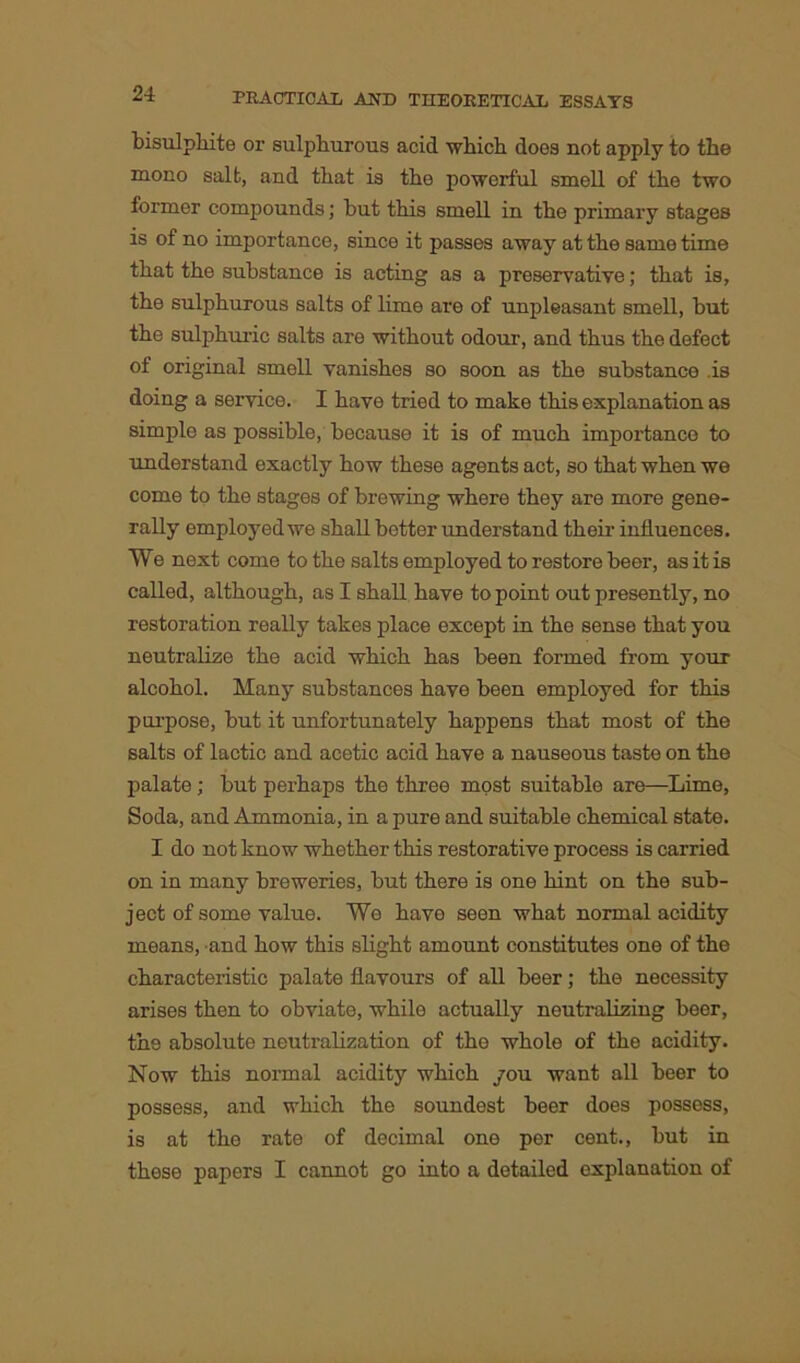 bisulphite or sulphurous acid which does not apply to the mono salt, and that is the powerful smell of the two former compounds; but this smell in the primary stages is of no importance, since it passes away at the same time that the substance is acting as a preservative; that is, the sulphurous salts of lime are of unpleasant smell, but the sulphuric salts are without odour, and thus the defect of original smell vanishes so soon as the substance .is doing a service. I have tried to make this explanation as simple as possible, bocause it is of much importance to understand exactly how these agents act, so that when we come to the stages of brewing where they are more gene- rally employed we shall better understand their influences. We next come to the salts employed to restore beer, as it is called, although, as I shall have to point out presently, no restoration really takes place except in the sense that you neutralize the acid which has been formed from your alcohol. Many substances have been employed for this purpose, but it unfortunately happens that most of the salts of lactic and acetic acid have a nauseous taste on the palate; but perhaps the three most suitable are—Lime, Soda, and Ammonia, in a pure and suitable chemical state. I do not know whether this restorative process is carried on in many breweries, but there is one hint on the sub- ject of some value. We have seen what normal acidity means, and how this slight amount constitutes one of the characteristic palate flavours of all beer; the necessity arises then to obviate, while actually neutralizing beer, th.9 absolute neutralization of the whole of the acidity. Now this normal acidity which you want all beer to possess, and which the soundest beer does possess, is at the rate of decimal one per cent., but in these papers I cannot go into a detailed explanation of