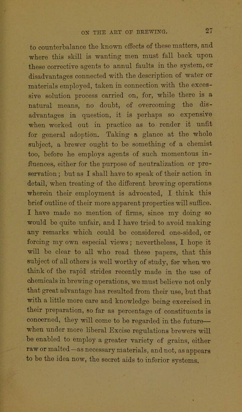 to counterbalance the known effects of these matters, and where this skill is wanting men must fall back upon these corrective agents to annul faults in the system, or disadvantages connected with the description of water or materials employed, taken in connection with the exces- sive solution process carried on, for, while there is a natural means, no doubt, of overcoming the dis- advantages in question, it is perhaps so expensive when worked out in practice as to render it unfit for general adoption. Taking a glance at the whole subject, a brewer ought to be something of a chemist too, before he employs agents of such momentous in- fluences, either for the purpose of neutralization or pre- servation ; but as I shall have to speak of their action in detail, when treating of the different brewing operations wherein their employment is advocated, I think this brief outline of their more apparent properties will suffice. I have made no mention of firms, since my doing so would be quite unfair, and I have tried to avoid making any remarks which could be considered one-sided, or forcing my own especial views; nevertheless, I hope it will be clear to all who read these papers, that this subject of all others is well worthy of study, for when we think of the rapid strides recently made in the use of chemicals in brewing operations, we must believe not only that great advantage has resulted from their use, but that with a little more care and knowledge being exercised in their preparation, so far as percentage of constituents is concerned, they will come to be regarded in the future— when under more liberal Excise regulations brewers will be enabled to employ a greater variety of grains, either raw or malted —as necessary materials, and not, as appears to be the idea now, the secret aids to inferior systems.