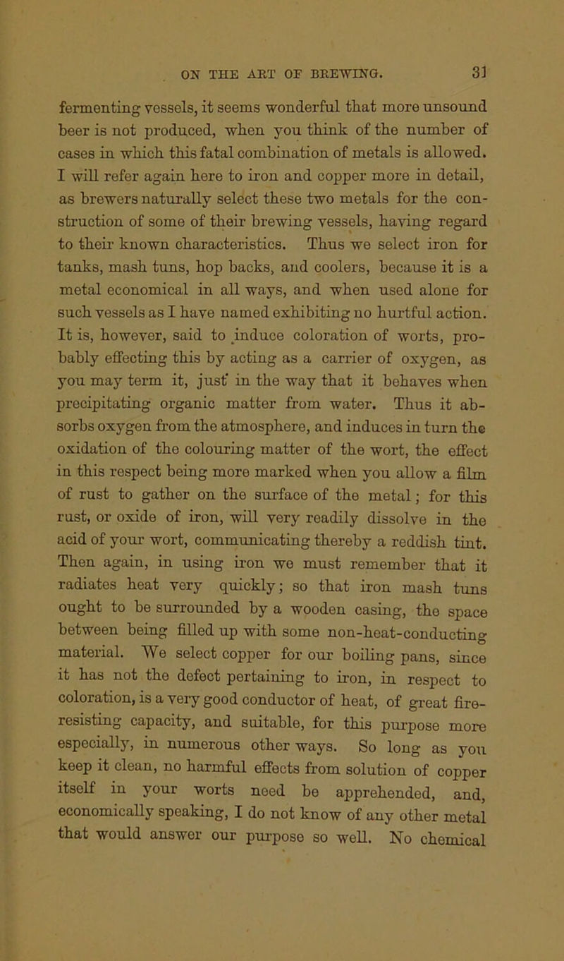 fermenting vessels, it seems wonderful that more unsound beer is not produced, when you think of the number of cases in which this fatal combination of metals is allowed. I will refer again here to iron and copper more in detail, as brewers naturally select these two metals for the con- struction of some of their brewing vessels, having regard to their known characteristics. Thus we select iron for tanks, mash tuns, hop backs, and coolers, because it is a metal economical in all ways, and when used alone for such vessels as I have named exhibiting no hurtful action. It is, however, said to induce coloration of worts, pro- bably effecting this by acting as a carrier of oxygen, as you may term it, just' in the way that it behaves when precipitating organic matter from water. Thus it ab- sorbs oxygen from the atmosphere, and induces in turn the oxidation of the colouring matter of the wort, the effect in this respect being more marked when you allow a film of rust to gather on the surface of the metal; for this rust, or oxide of iron, will very readily dissolve in the acid of your wort, communicating thereby a reddish tint. Then again, in using iron we must remember that it radiates heat very quickly; so that iron mash tuns ought to be surrounded by a wooden casing, the space between being filled up with some non-heat-conducting material. We select copper for our boiling pans, since it has not the defect pertaining to iron, in respect to coloration, is a very good conductor of heat, of great fire- resisting capacity, and suitable, for this purpose more especially, in numerous other ways. So long as you keep it clean, no harmful effects from solution of copper itself in your worts need be apprehended, and, economically speaking, I do not know of any other metal that would answer our purpose so well. No chemical