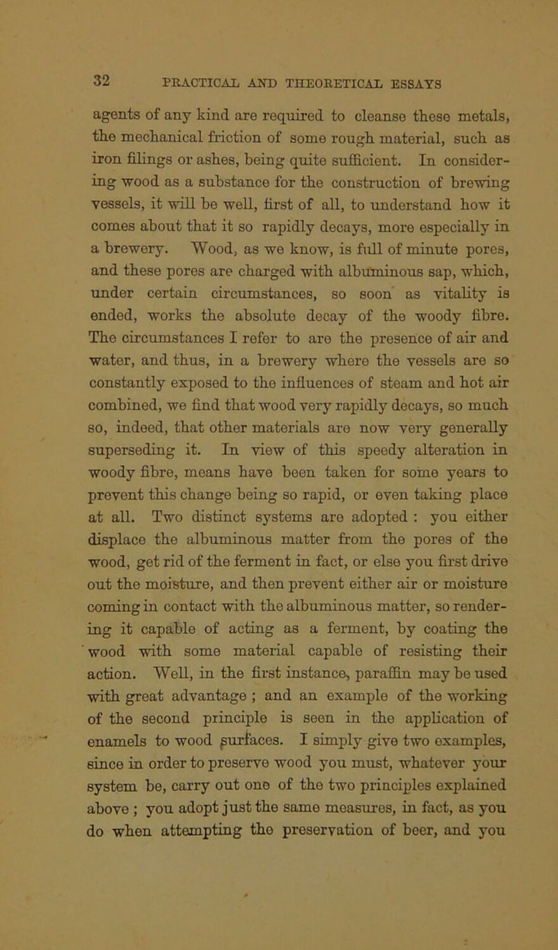 agents of any kind are required to cleanse these metals, the mechanical friction of some rough material, such as iron filings or ashes, being quite sufficient. In consider- ing wood as a substance for the construction of brewing vessels, it will be well, first of all, to understand how it comes about that it so rapidly decays, more especially in a brewery. Wood, as we know, is full of minute pores, and these pores are charged with albuminous sap, which, under certain circumstances, so soon as vitality is ended, works the absolute decay of the woody fibre. The circumstances I refer to are the presence of air and water, and thus, in a brewery where the vessels are so constantly exposed to the influences of steam and hot air combined, we find that wood very rapidly decays, so much so, indeed, that other materials are now very generally superseding it. In view of this speedy alteration in woody fibre, means have been taken for some years to prevent this change being so rapid, or even taking place at all. Two distinct systems are adopted : you either displace the albuminous matter from the pores of the wood, get rid of the ferment in fact, or else you first drive out the moisture, and then prevent either air or moisture coming in contact with the albuminous matter, so render- ing it capable of acting as a ferment, by coating the wood with some material capable of resisting thoir action. Well, in the first instance, paraffin may be used with great advantage ; and an example of the working of the second principle is seen in the application of enamels to wood surfaces. I simply give two examples, since in order to preserve wood you must, whatever your system be, carry out one of the two principles explained above ; you adopt just the same measures, in fact, as you do when attempting tho preservation of beer, and you